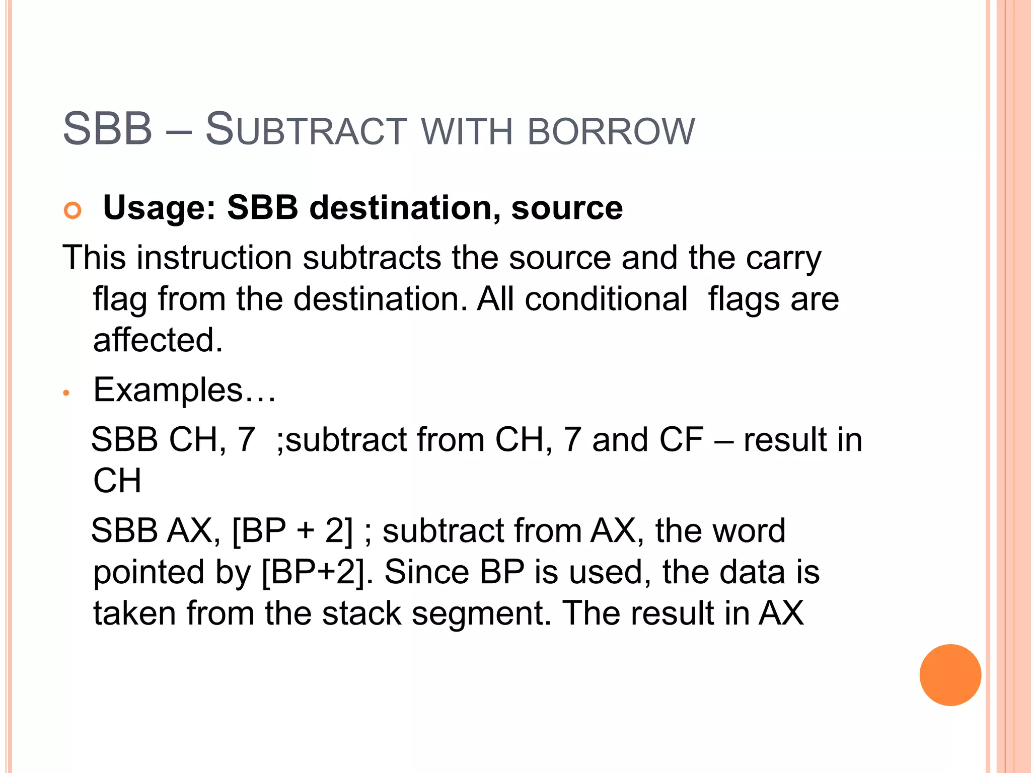 SBB – SUBTRACT WITH BORROW  Usage: SBB destination, source This instruction subtracts the source and the carry flag from the destination. All conditional flags are affected. • Examples… SBB CH, 7 ;subtract from CH, 7 and CF – result in CH SBB AX, [BP + 2] ; subtract from AX, the word pointed by [BP+2]. Since BP is used, the data is taken from the stack segment. The result in AX 