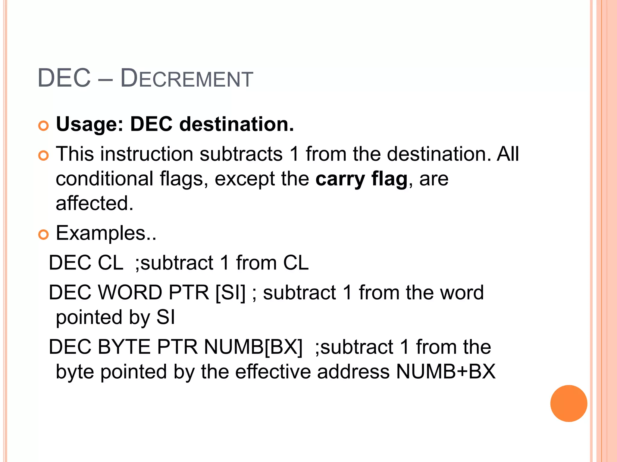 DEC – DECREMENT  Usage: DEC destination.  This instruction subtracts 1 from the destination. All conditional flags, except the carry flag, are affected.  Examples.. DEC CL ;subtract 1 from CL DEC WORD PTR [SI] ; subtract 1 from the word pointed by SI DEC BYTE PTR NUMB[BX] ;subtract 1 from the byte pointed by the effective address NUMB+BX 
