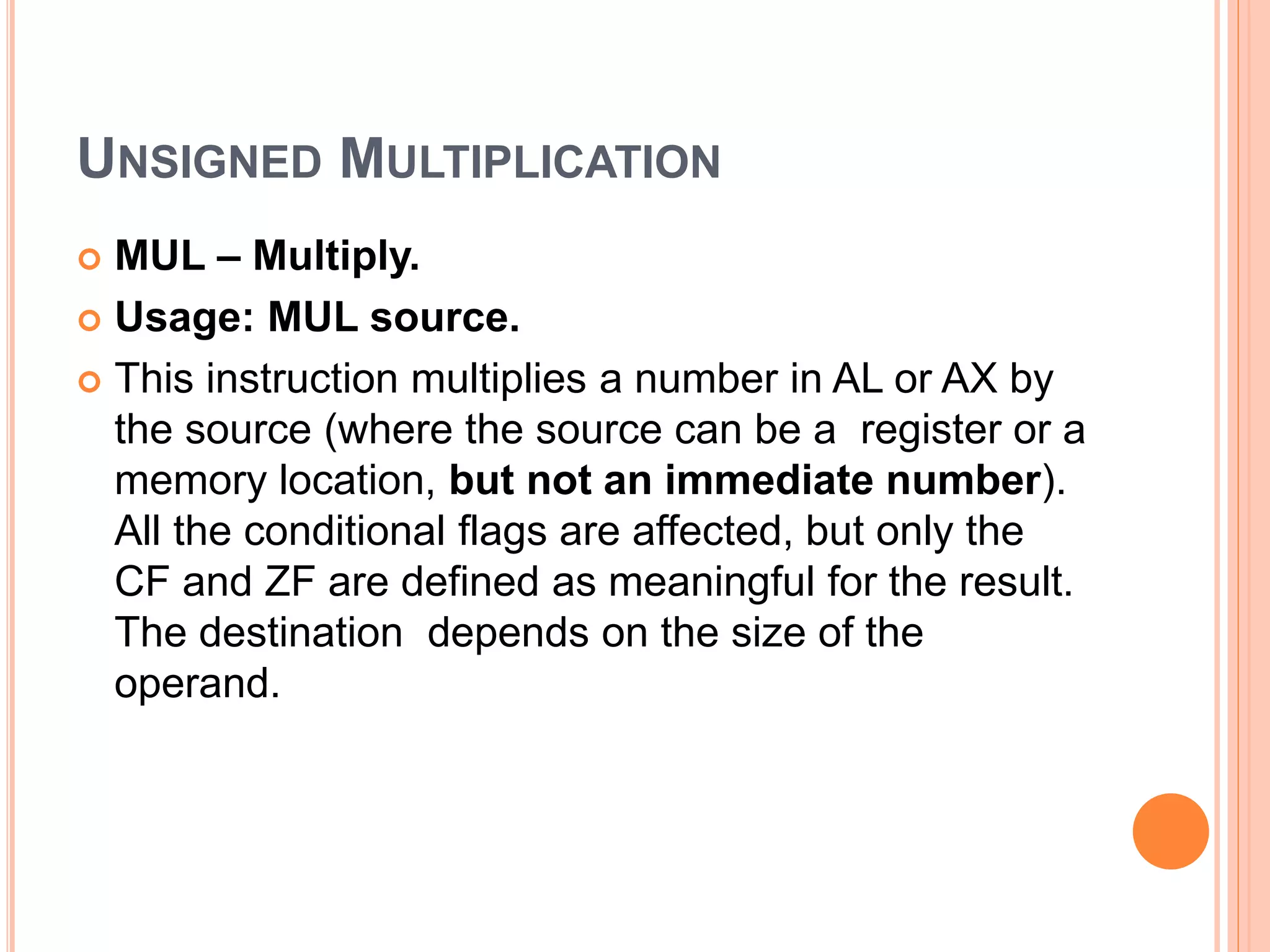 UNSIGNED MULTIPLICATION  MUL – Multiply.  Usage: MUL source.  This instruction multiplies a number in AL or AX by the source (where the source can be a register or a memory location, but not an immediate number). All the conditional flags are affected, but only the CF and ZF are defined as meaningful for the result. The destination depends on the size of the operand. 