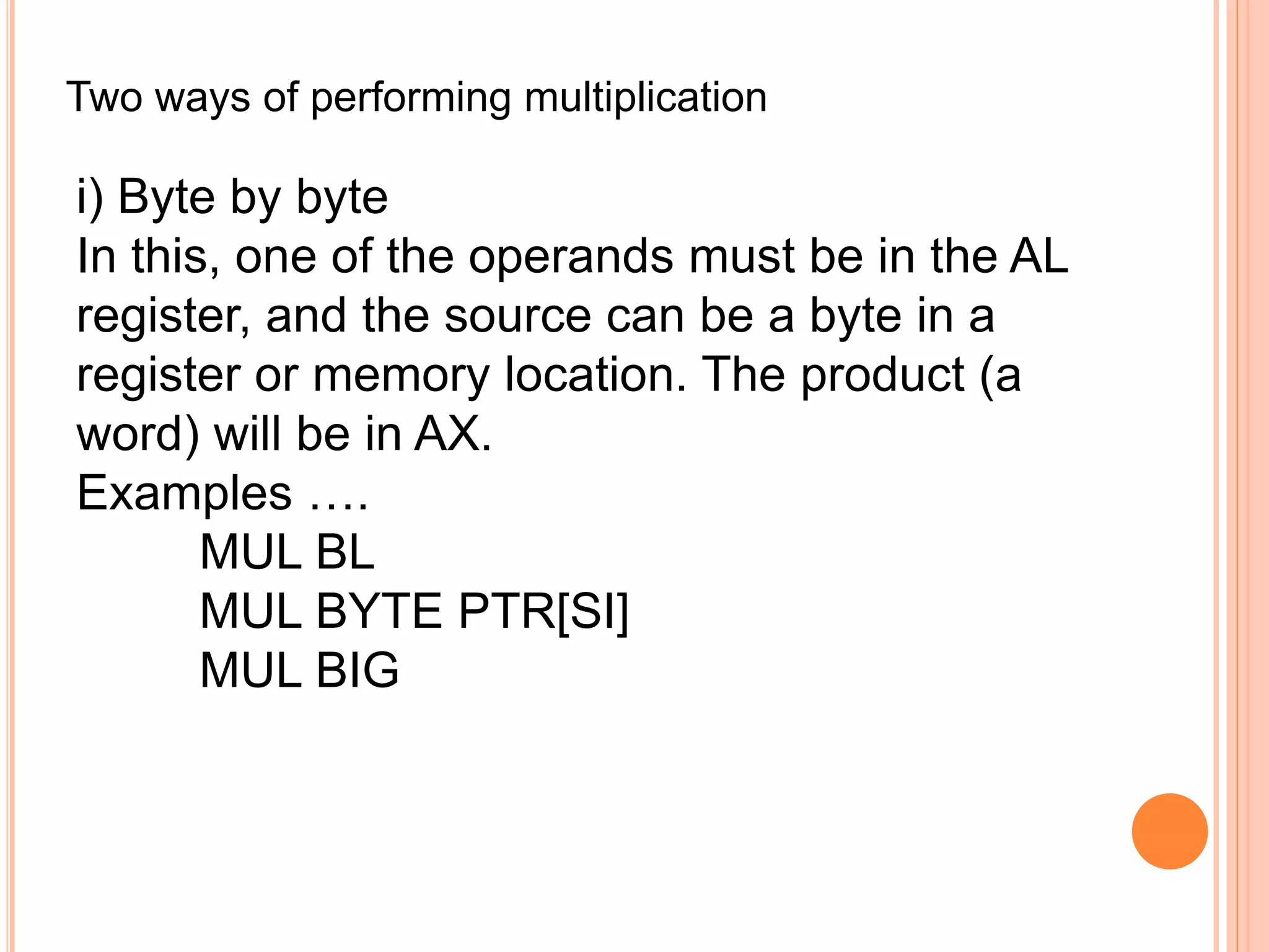 Two ways of performing multiplication i) Byte by byte In this, one of the operands must be in the AL register, and the source can be a byte in a register or memory location. The product (a word) will be in AX. Examples …. MUL BL MUL BYTE PTR[SI] MUL BIG 