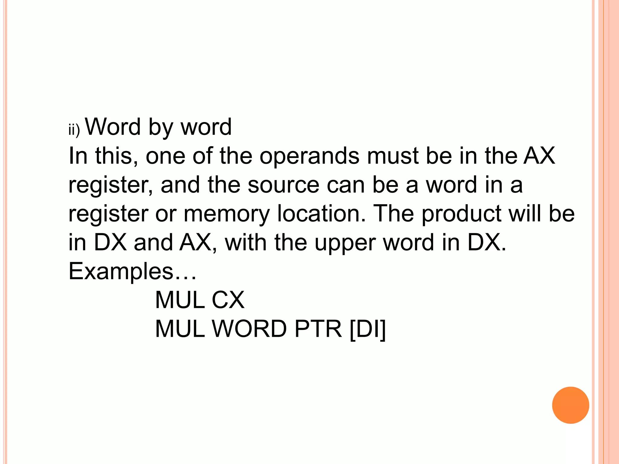 ii) Word by word In this, one of the operands must be in the AX register, and the source can be a word in a register or memory location. The product will be in DX and AX, with the upper word in DX. Examples… MUL CX MUL WORD PTR [DI] 