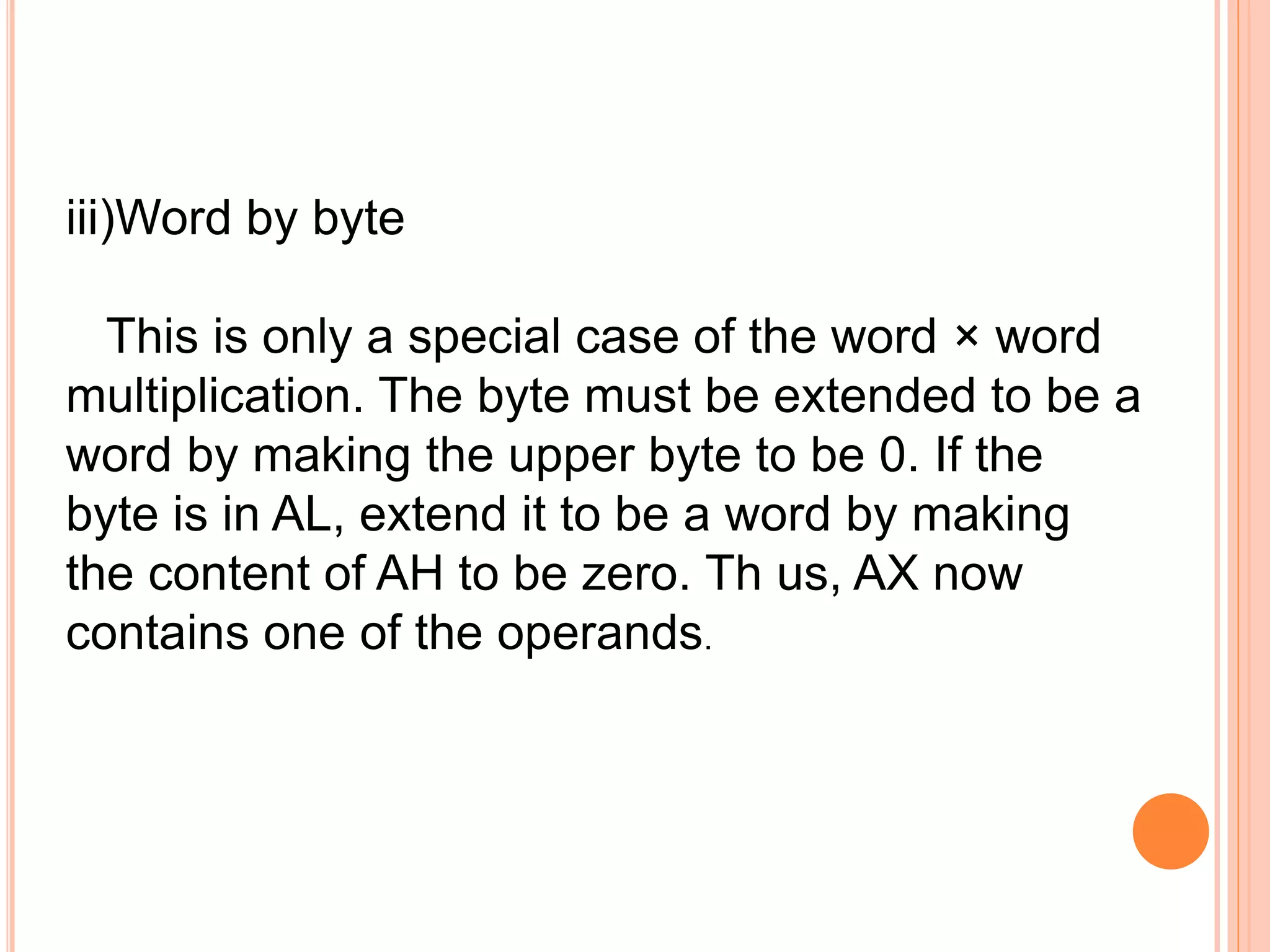 iii)Word by byte This is only a special case of the word × word multiplication. The byte must be extended to be a word by making the upper byte to be 0. If the byte is in AL, extend it to be a word by making the content of AH to be zero. Th us, AX now contains one of the operands. 