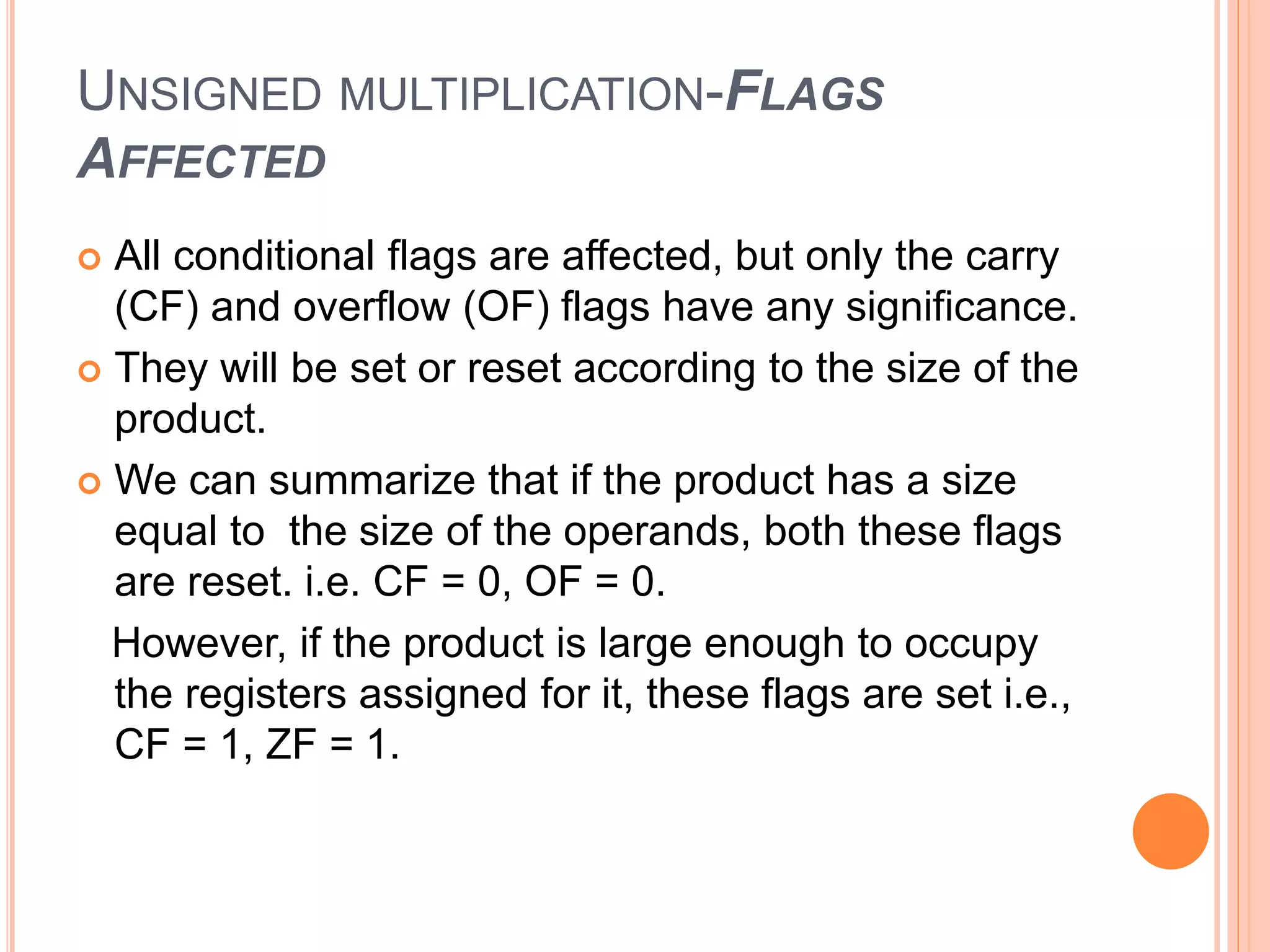 UNSIGNED MULTIPLICATION-FLAGS AFFECTED  All conditional flags are affected, but only the carry (CF) and overflow (OF) flags have any significance.  They will be set or reset according to the size of the product.  We can summarize that if the product has a size equal to the size of the operands, both these flags are reset. i.e. CF = 0, OF = 0. However, if the product is large enough to occupy the registers assigned for it, these flags are set i.e., CF = 1, ZF = 1. 
