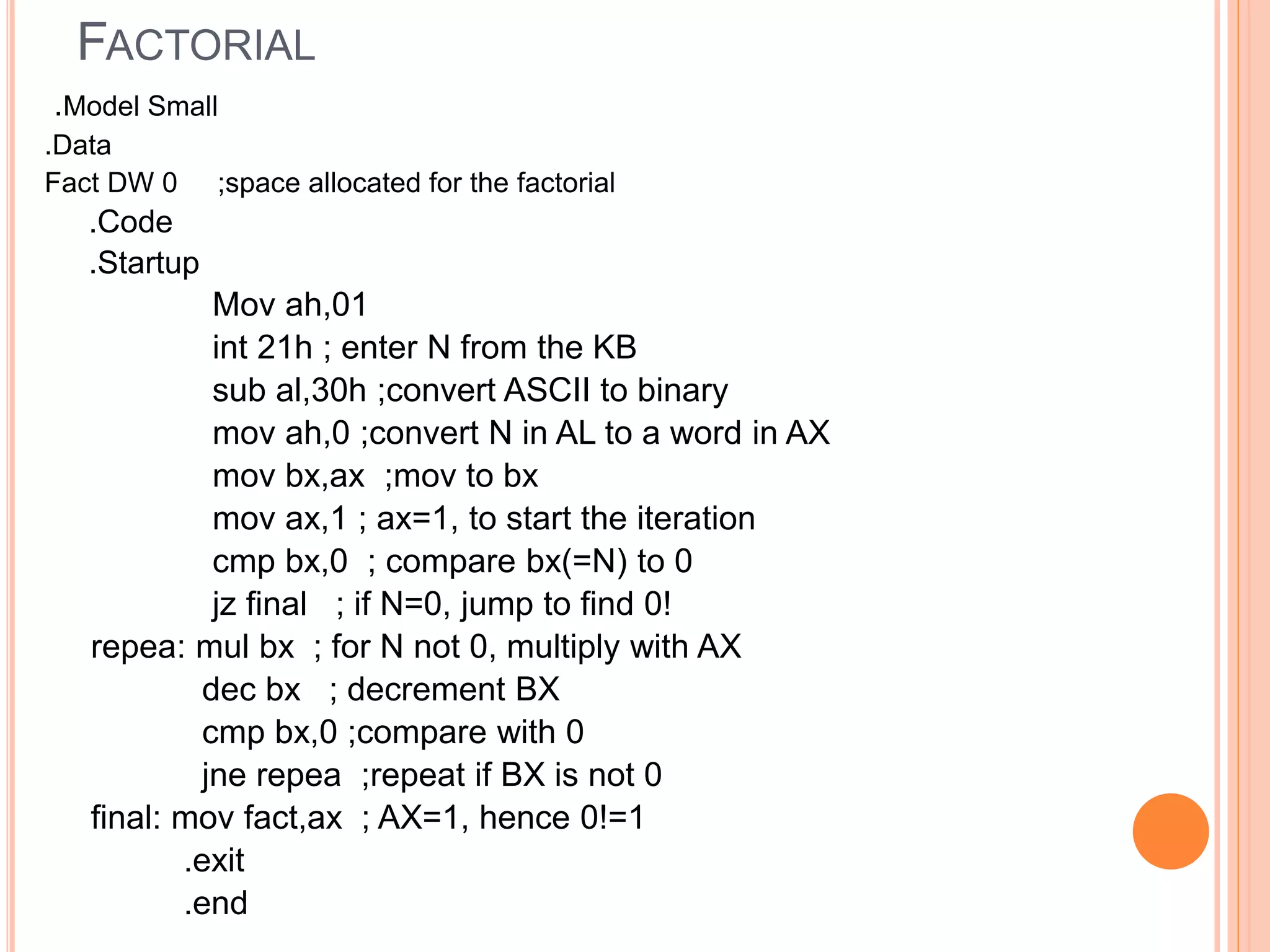 FACTORIAL .Model Small .Data Fact DW 0 ;space allocated for the factorial .Code .Startup Mov ah,01 int 21h ; enter N from the KB sub al,30h ;convert ASCII to binary mov ah,0 ;convert N in AL to a word in AX mov bx,ax ;mov to bx mov ax,1 ; ax=1, to start the iteration cmp bx,0 ; compare bx(=N) to 0 jz final ; if N=0, jump to find 0! repea: mul bx ; for N not 0, multiply with AX dec bx ; decrement BX cmp bx,0 ;compare with 0 jne repea ;repeat if BX is not 0 final: mov fact,ax ; AX=1, hence 0!=1 .exit .end 