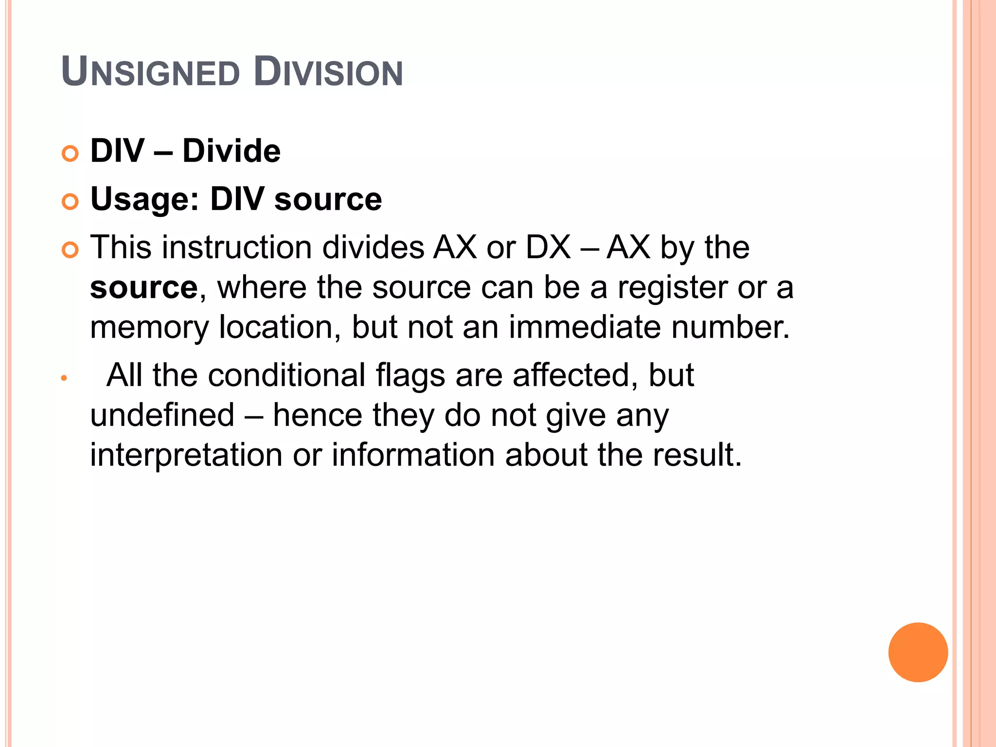 UNSIGNED DIVISION  DIV – Divide  Usage: DIV source  This instruction divides AX or DX – AX by the source, where the source can be a register or a memory location, but not an immediate number. • All the conditional flags are affected, but undefined – hence they do not give any interpretation or information about the result. 
