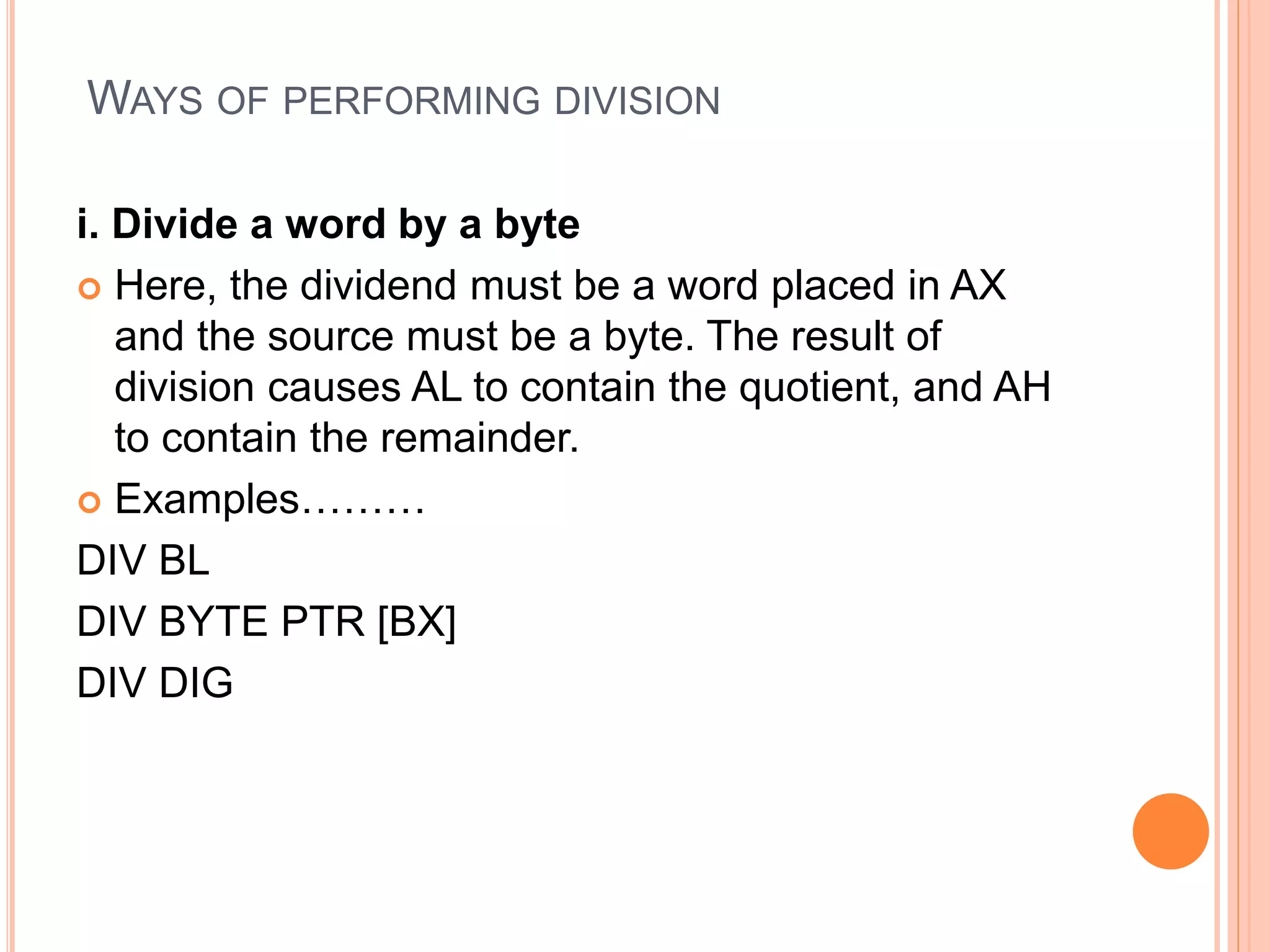 WAYS OF PERFORMING DIVISION i. Divide a word by a byte  Here, the dividend must be a word placed in AX and the source must be a byte. The result of division causes AL to contain the quotient, and AH to contain the remainder.  Examples……… DIV BL DIV BYTE PTR [BX] DIV DIG 