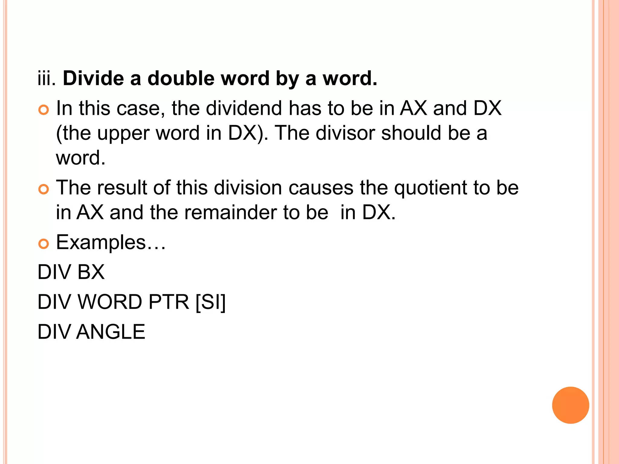 iii. Divide a double word by a word.  In this case, the dividend has to be in AX and DX (the upper word in DX). The divisor should be a word.  The result of this division causes the quotient to be in AX and the remainder to be in DX.  Examples… DIV BX DIV WORD PTR [SI] DIV ANGLE 