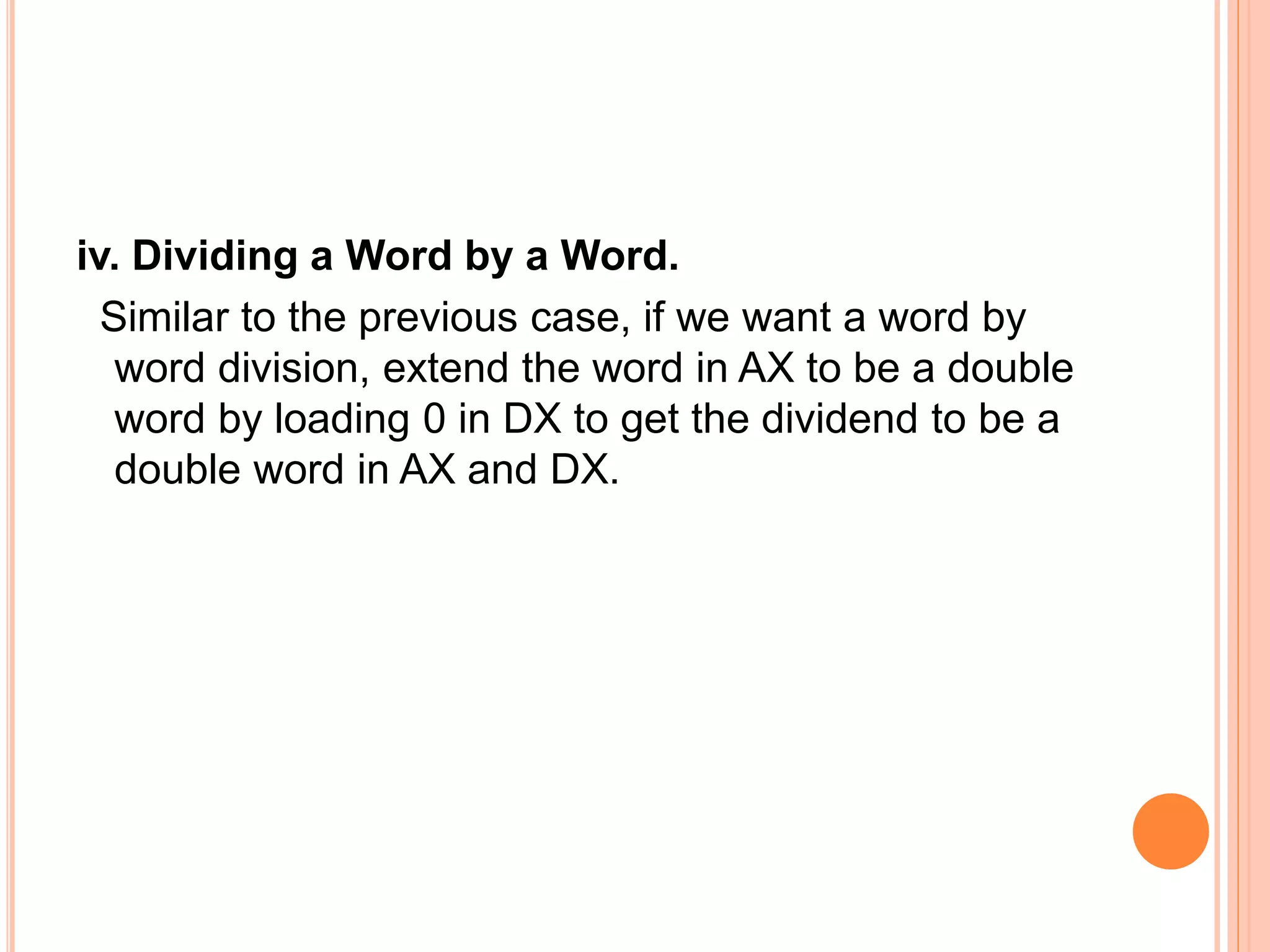 iv. Dividing a Word by a Word. Similar to the previous case, if we want a word by word division, extend the word in AX to be a double word by loading 0 in DX to get the dividend to be a double word in AX and DX. 