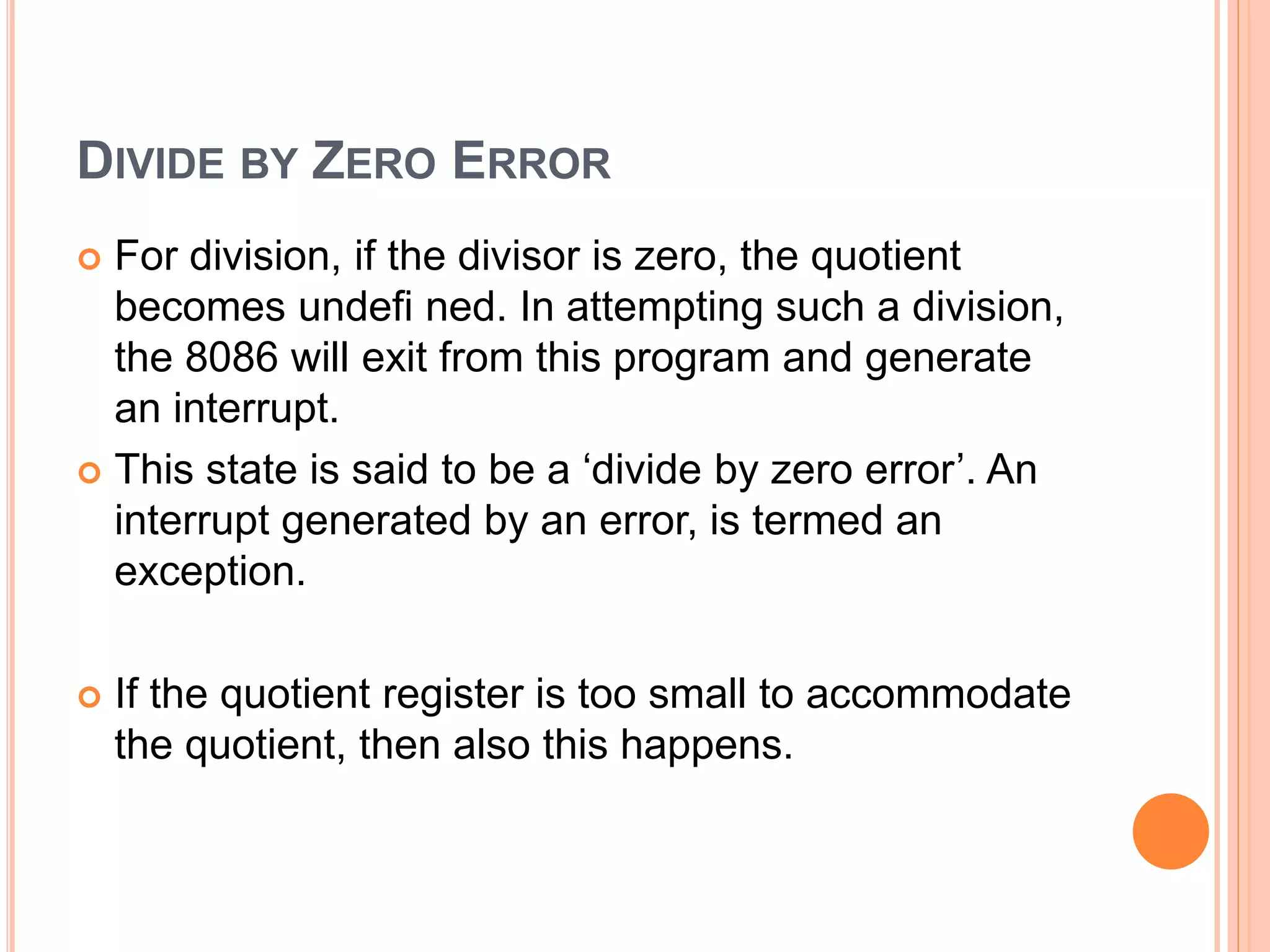 DIVIDE BY ZERO ERROR  For division, if the divisor is zero, the quotient becomes undefi ned. In attempting such a division, the 8086 will exit from this program and generate an interrupt.  This state is said to be a ‘divide by zero error’. An interrupt generated by an error, is termed an exception.  If the quotient register is too small to accommodate the quotient, then also this happens. 