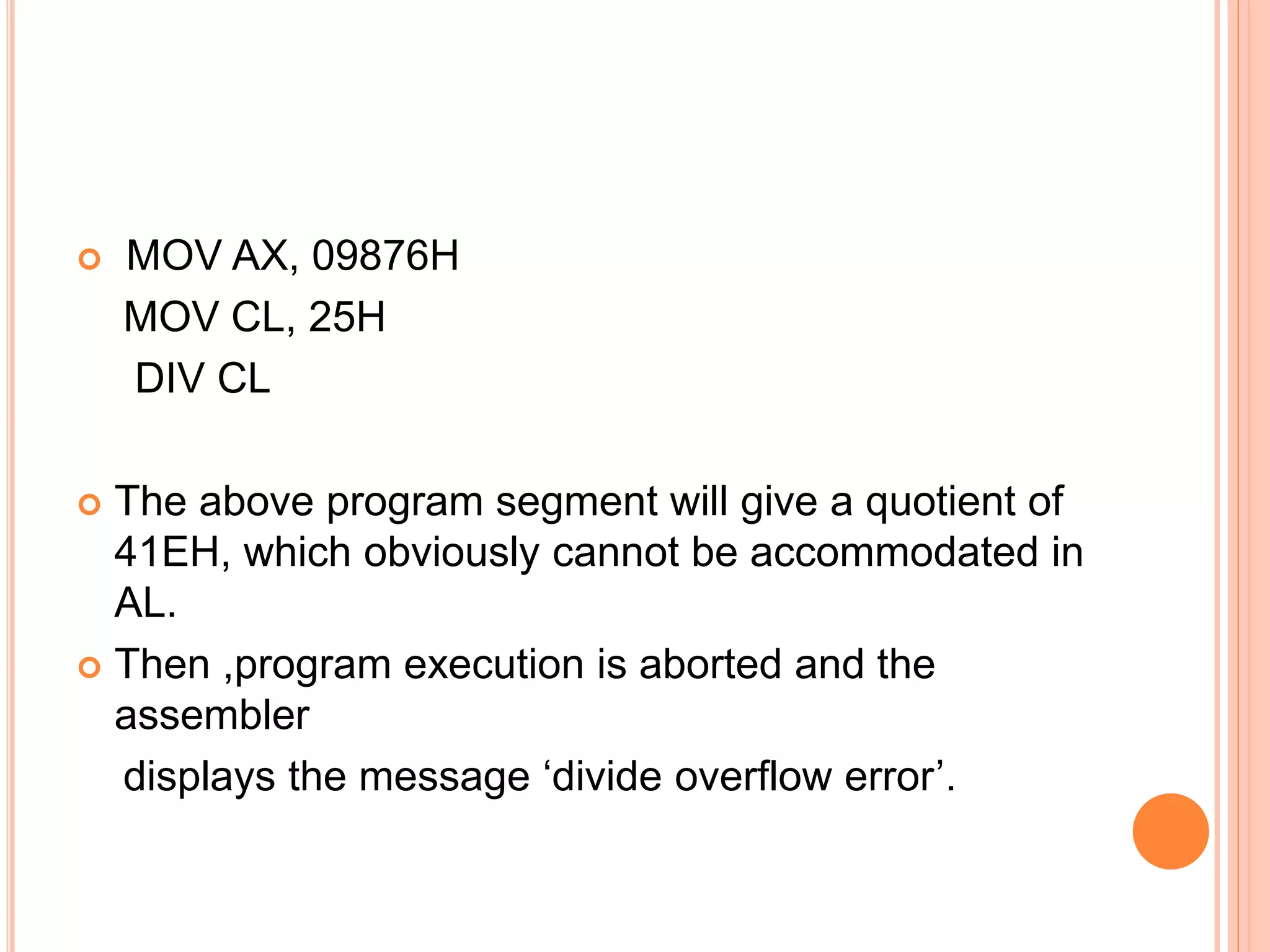  MOV AX, 09876H MOV CL, 25H DIV CL  The above program segment will give a quotient of 41EH, which obviously cannot be accommodated in AL.  Then ,program execution is aborted and the assembler displays the message ‘divide overflow error’. 