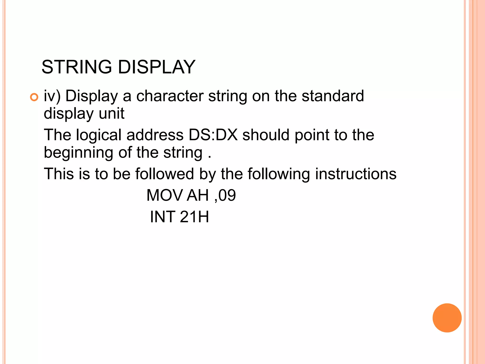  iv) Display a character string on the standard display unit The logical address DS:DX should point to the beginning of the string . This is to be followed by the following instructions MOV AH ,09 INT 21H STRING DISPLAY 