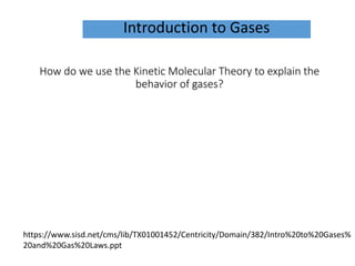 How do we use the Kinetic Molecular Theory to explain the
behavior of gases?
Introduction to Gases
https://www.sisd.net/cms/lib/TX01001452/Centricity/Domain/382/Intro%20to%20Gases%
20and%20Gas%20Laws.ppt
 