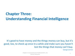 Chapter Three:
Understanding Financial Intelligence
It's good to have money and the things money can buy, but it's
good, too, to check up once in a while and make sure you haven't
lost the things that money can't buy.
George Lorimer
Chapter 3, Cornerstones for Professionalism, 2/e,
Pearson Education
1
 