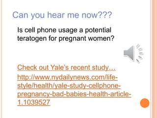 Can you hear me now???
Is cell phone usage a potential
teratogen for pregnant women?
Check out Yale’s recent study…
http://www.nydailynews.com/life-
style/health/yale-study-cellphone-
pregnancy-bad-babies-health-article-
1.1039527
 