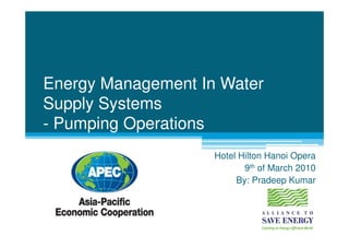 Energy Management In Water
Supply Systems
- Pumping Operations
                    Hotel Hilton Hanoi Opera
                           9th of March 2010
                         By: Pradeep Kumar
 