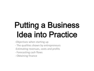 Putting a Business
Idea into Practice
-Objectives when starting up
- The qualities shown by entrepreneurs
-Estimating revenues, costs and profits
- Forecasting cash flows
- Obtaining finance
 