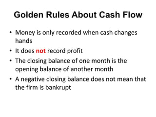 Golden Rules About Cash Flow
• Money is only recorded when cash changes
  hands
• It does not record profit
• The closing balance of one month is the
  opening balance of another month
• A negative closing balance does not mean that
  the firm is bankrupt
 