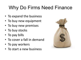 Why Do Firms Need Finance
•   To expand the business
•   To buy new equipment
•   To buy new premises
•   To buy stocks
•   To pay bills
•   To cover a fall in demand
•   To pay workers
•   To start a new business
 