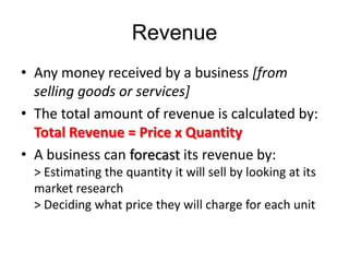 Revenue
• Any money received by a business [from
  selling goods or services]
• The total amount of revenue is calculated by:
  Total Revenue = Price x Quantity
• A business can forecast its revenue by:
  > Estimating the quantity it will sell by looking at its
  market research
  > Deciding what price they will charge for each unit
 