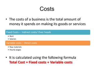 Costs
• The costs of a business is the total amount of
  money it spends on making its goods or services

Fixed Costs – Indirect costs/ Over heads
 • Rent
 • Salaries

Variable costs – Direct costs
 • Raw materials
 • Hourly wages



• It is calculated using the following formula
  Total Cost = Fixed costs + Variable costs
 