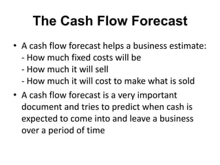 The Cash Flow Forecast
• A cash flow forecast helps a business estimate:
  - How much fixed costs will be
  - How much it will sell
  - How much it will cost to make what is sold
• A cash flow forecast is a very important
  document and tries to predict when cash is
  expected to come into and leave a business
  over a period of time
 