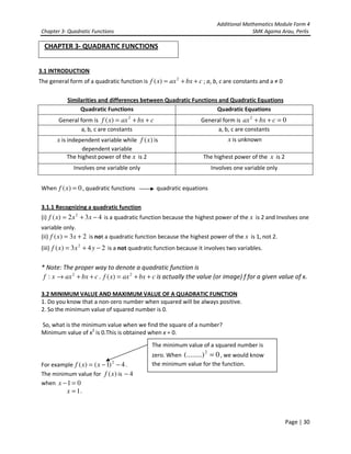 Additional Mathematics Module Form 4
Chapter 3- Quadratic Functions SMK Agama Arau, Perlis
Page | 30
CHAPTER 3- QUADRATIC FUNCTIONS
3.1 INTRODUCTION
The general form of a quadratic function is cbxaxxf ++= 2
)( ; a, b, c are constants and a ≠ 0
Similarities and differences between Quadratic Functions and Quadratic Equations
Quadratic Functions Quadratic Equations
General form is cbxaxxf ++= 2
)( General form is 02
=++ cbxax
a, b, c are constants a, b, c are constants
x is independent variable while )(xf is
dependent variable
x is unknown
The highest power of the x is 2 The highest power of the x is 2
Involves one variable only Involves one variable only
When 0)( =xf , quadratic functions quadratic equations
3.1.1 Recognizing a quadratic function
(i) 432)( 2
−+= xxxf is a quadratic function because the highest power of the x is 2 and Involves one
variable only.
(ii) 23)( += xxf is not a quadratic function because the highest power of the x is 1, not 2.
(iii) 243)( 2
−+= yxxf is a not quadratic function because it involves two variables.
* Note: The proper way to denote a quadratic function is
cbxaxxf ++→ 2
: . cbxaxxf ++= 2
)( is actually the value (or image) f for a given value of x.
3.2 MINIMUM VALUE AND MAXIMUM VALUE OF A QUADRATIC FUNCTION
1. Do you know that a non-zero number when squared will be always positive.
2. So the minimum value of squared number is 0.
So, what is the minimum value when we find the square of a number?
Minimum value of x2
is 0.This is obtained when x = 0.
For example 4)1()( 2
−−= xxf .
The minimum value for )(xf is 4−
when 01 =−x
1=x .
The minimum value of a squared number is
zero. When 0(........)2
= , we would know
the minimum value for the function.
 