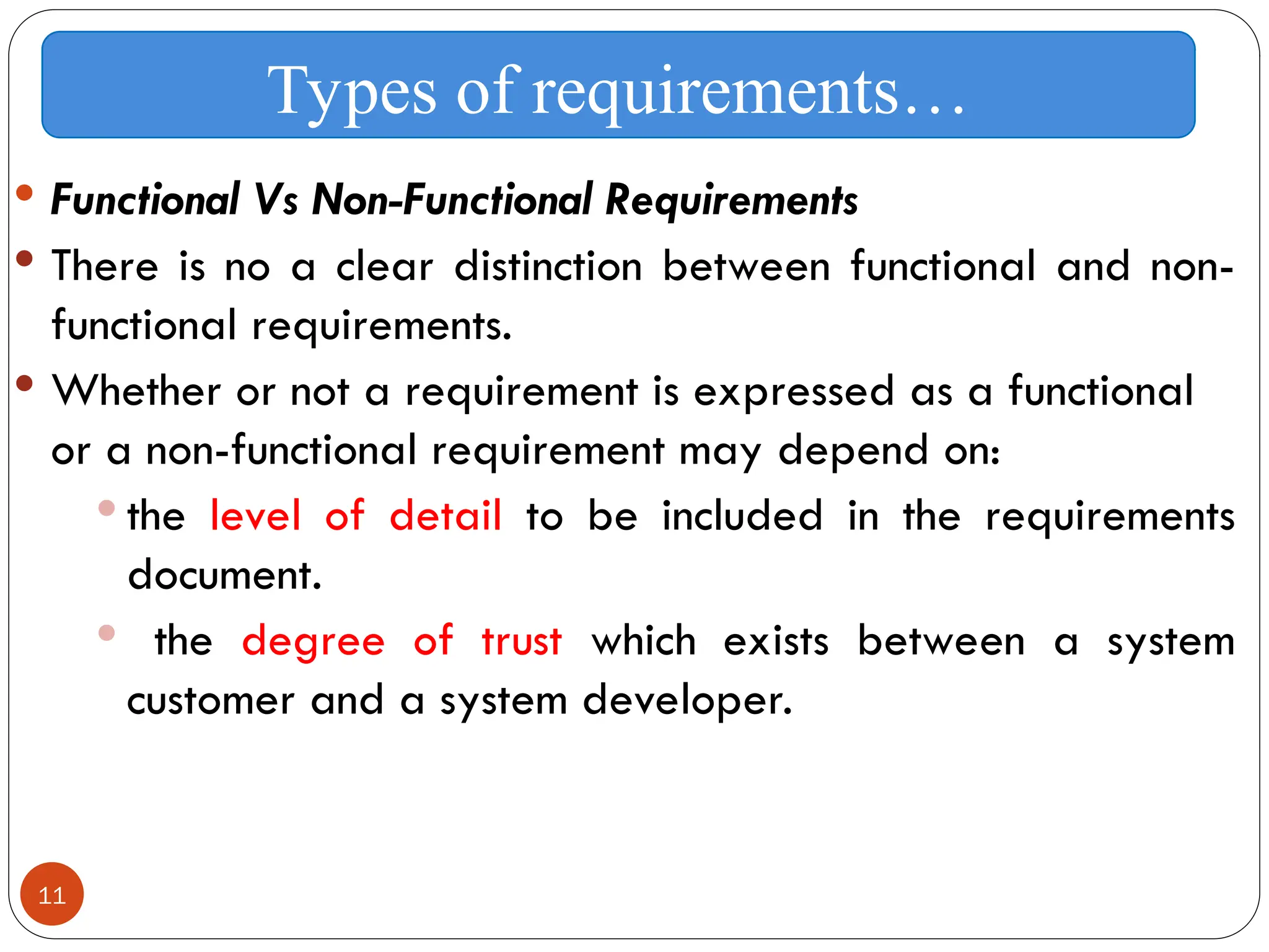 11
 Functional Vs Non-Functional Requirements
 There is no a clear distinction between functional and non-
functional requirements.
 Whether or not a requirement is expressed as a functional
or a non-functional requirement may depend on:
 the level of detail to be included in the requirements
document.
 the degree of trust which exists between a system
customer and a system developer.
Types of requirements…
 