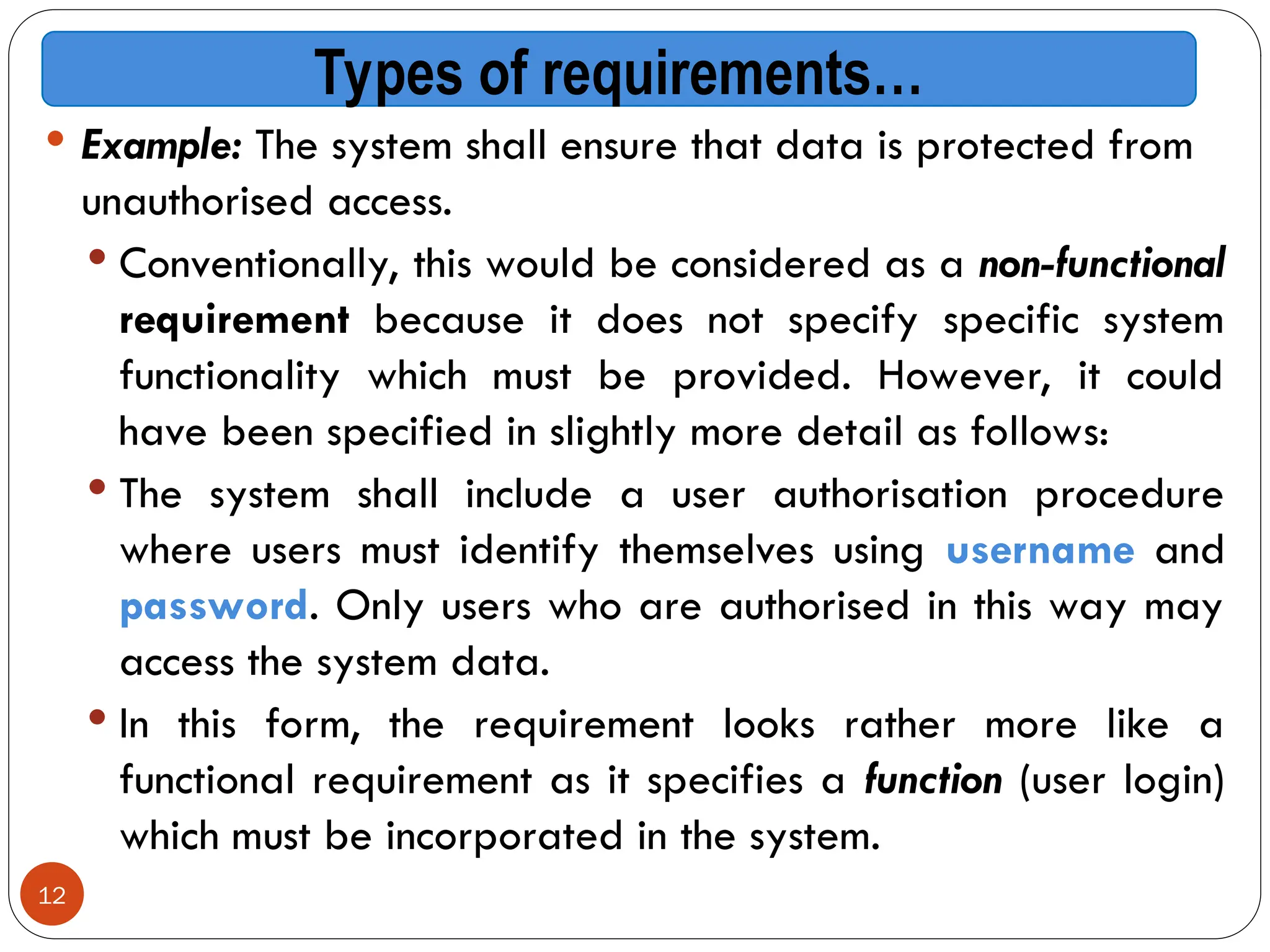 12
 Example: The system shall ensure that data is protected from
unauthorised access.
 Conventionally, this would be considered as a non-functional
requirement because it does not specify specific system
functionality which must be provided. However, it could
have been specified in slightly more detail as follows:
 The system shall include a user authorisation procedure
where users must identify themselves using username and
password. Only users who are authorised in this way may
access the system data.
 In this form, the requirement looks rather more like a
functional requirement as it specifies a function (user login)
which must be incorporated in the system.
Types of requirements…
 