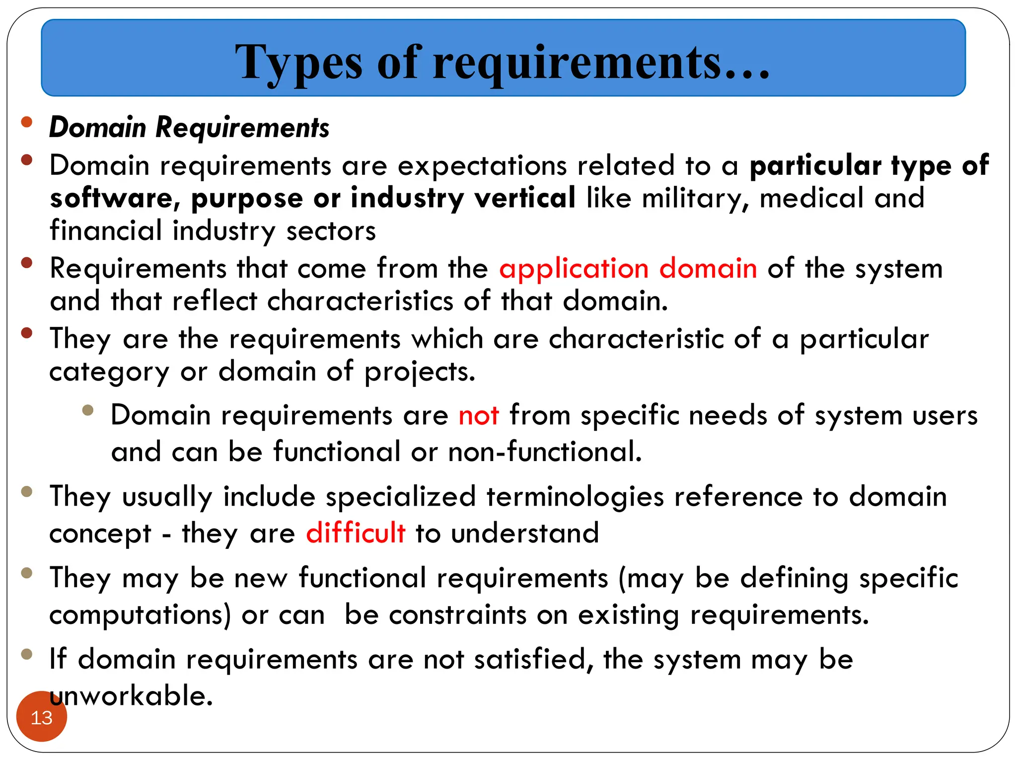 13
 Domain Requirements
 Domain requirements are expectations related to a particular type of
software, purpose or industry vertical like military, medical and
financial industry sectors
 Requirements that come from the application domain of the system
and that reflect characteristics of that domain.
 They are the requirements which are characteristic of a particular
category or domain of projects.
 Domain requirements are not from specific needs of system users
and can be functional or non-functional.
 They usually include specialized terminologies reference to domain
concept - they are difficult to understand
 They may be new functional requirements (may be defining specific
computations) or can be constraints on existing requirements.
 If domain requirements are not satisfied, the system may be
unworkable.
Types of requirements…
 