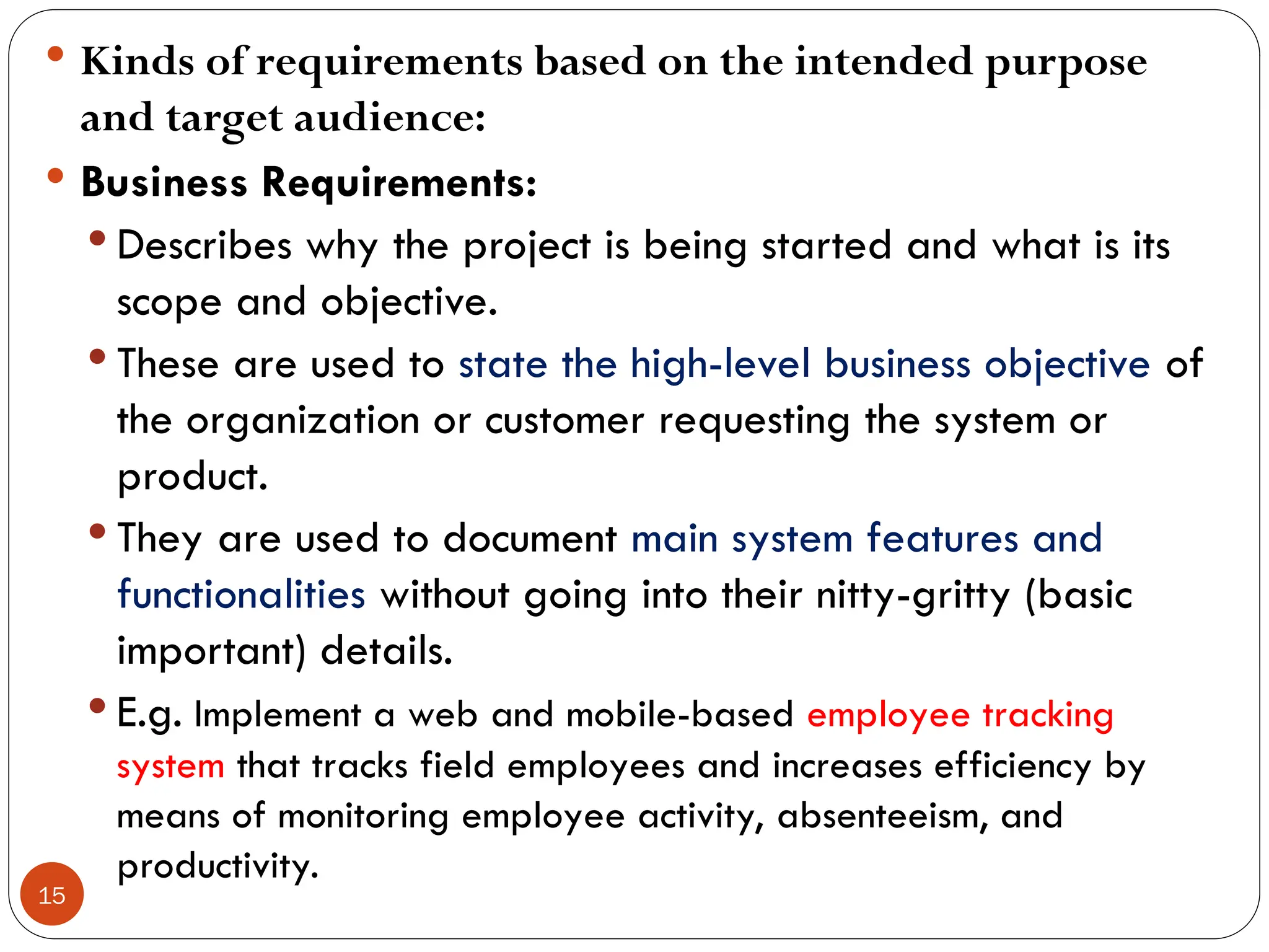 15
 Kinds of requirements based on the intended purpose
and target audience:
 Business Requirements:
 Describes why the project is being started and what is its
scope and objective.
 These are used to state the high-level business objective of
the organization or customer requesting the system or
product.
 They are used to document main system features and
functionalities without going into their nitty-gritty (basic
important) details.
 E.g. Implement a web and mobile-based employee tracking
system that tracks field employees and increases efficiency by
means of monitoring employee activity, absenteeism, and
productivity.
 