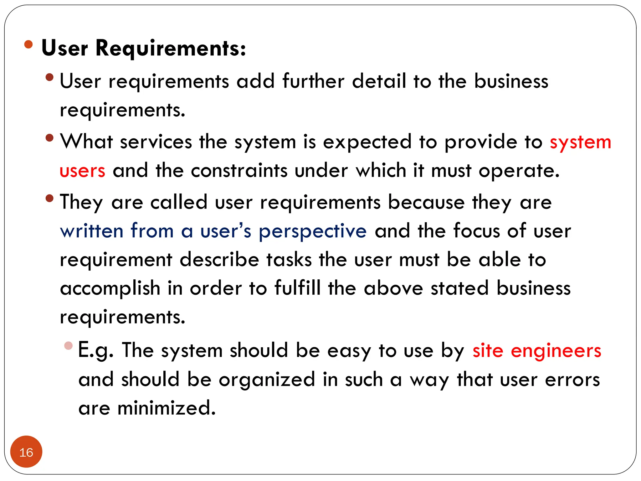 16
 User Requirements:
 User requirements add further detail to the business
requirements.
 What services the system is expected to provide to system
users and the constraints under which it must operate.
 They are called user requirements because they are
written from a user’s perspective and the focus of user
requirement describe tasks the user must be able to
accomplish in order to fulfill the above stated business
requirements.
 E.g. The system should be easy to use by site engineers
and should be organized in such a way that user errors
are minimized.
 