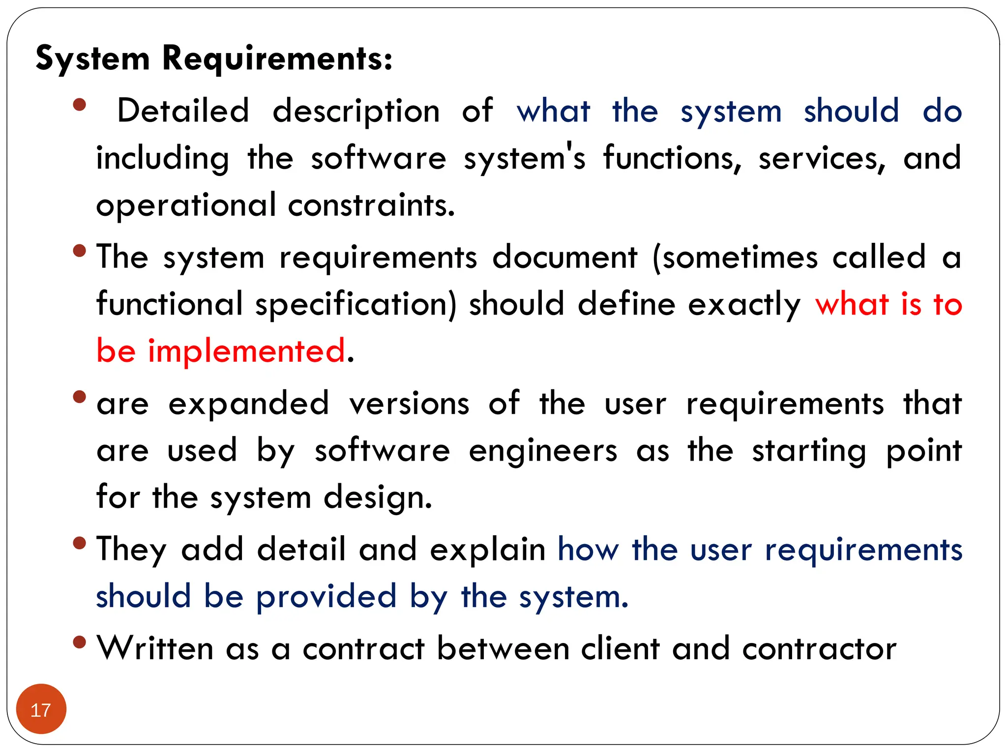 17
System Requirements:
 Detailed description of what the system should do
including the software system's functions, services, and
operational constraints.
 The system requirements document (sometimes called a
functional specification) should define exactly what is to
be implemented.
 are expanded versions of the user requirements that
are used by software engineers as the starting point
for the system design.
 They add detail and explain how the user requirements
should be provided by the system.
 Written as a contract between client and contractor
 