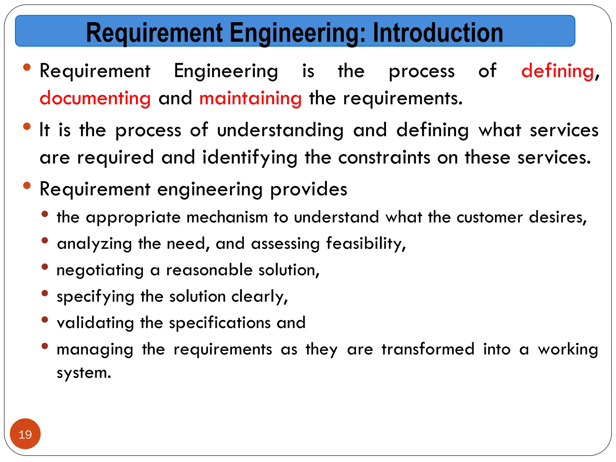 19
Requirement Engineering: Introduction
 Requirement Engineering is the process of defining,
documenting and maintaining the requirements.
 It is the process of understanding and defining what services
are required and identifying the constraints on these services.
 Requirement engineering provides
 the appropriate mechanism to understand what the customer desires,
 analyzing the need, and assessing feasibility,
 negotiating a reasonable solution,
 specifying the solution clearly,
 validating the specifications and
 managing the requirements as they are transformed into a working
system.
 