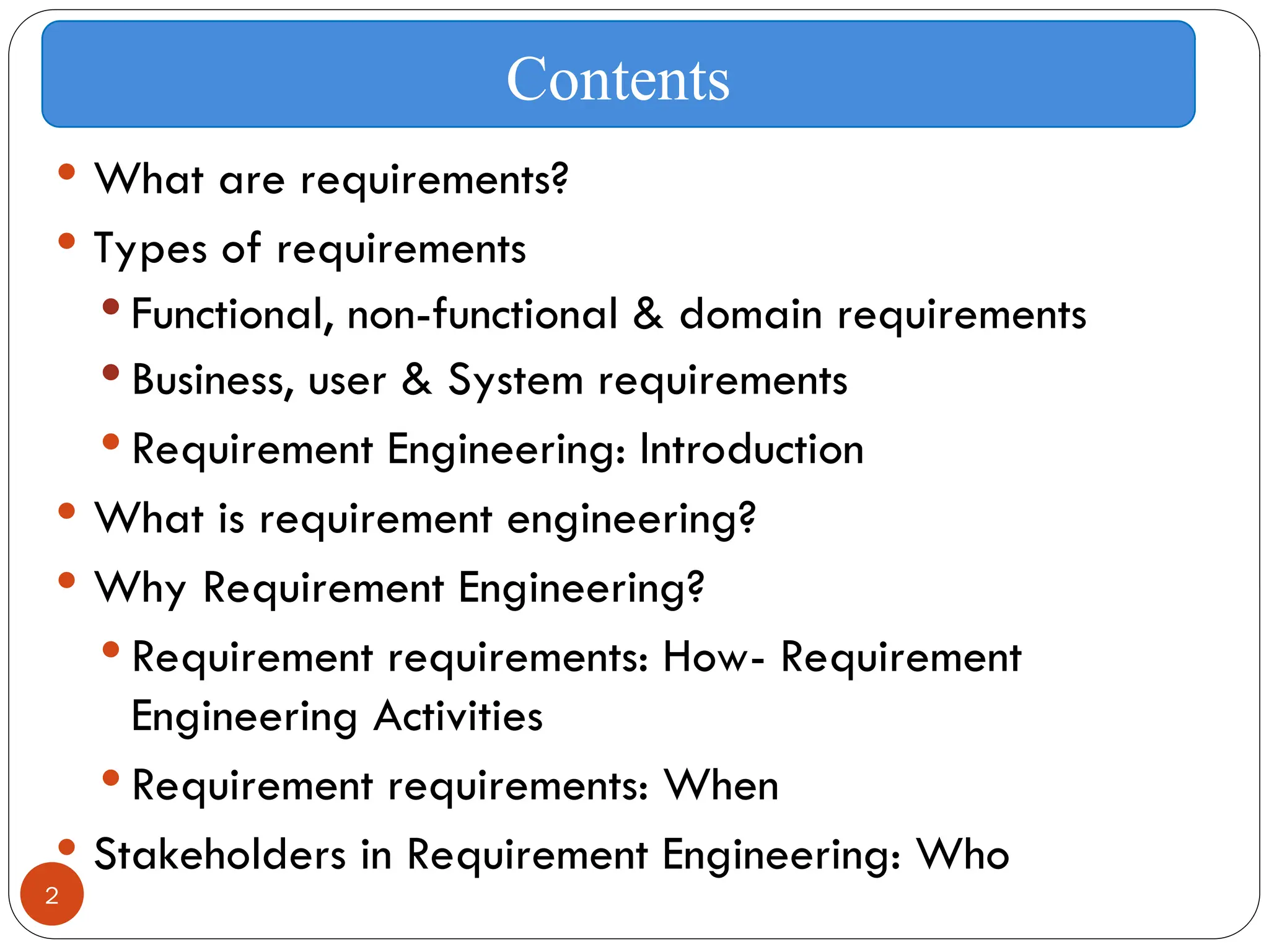 2
 What are requirements?
 Types of requirements
 Functional, non-functional & domain requirements
 Business, user & System requirements
 Requirement Engineering: Introduction
 What is requirement engineering?
 Why Requirement Engineering?
 Requirement requirements: How- Requirement
Engineering Activities
 Requirement requirements: When
 Stakeholders in Requirement Engineering: Who
Contents
 