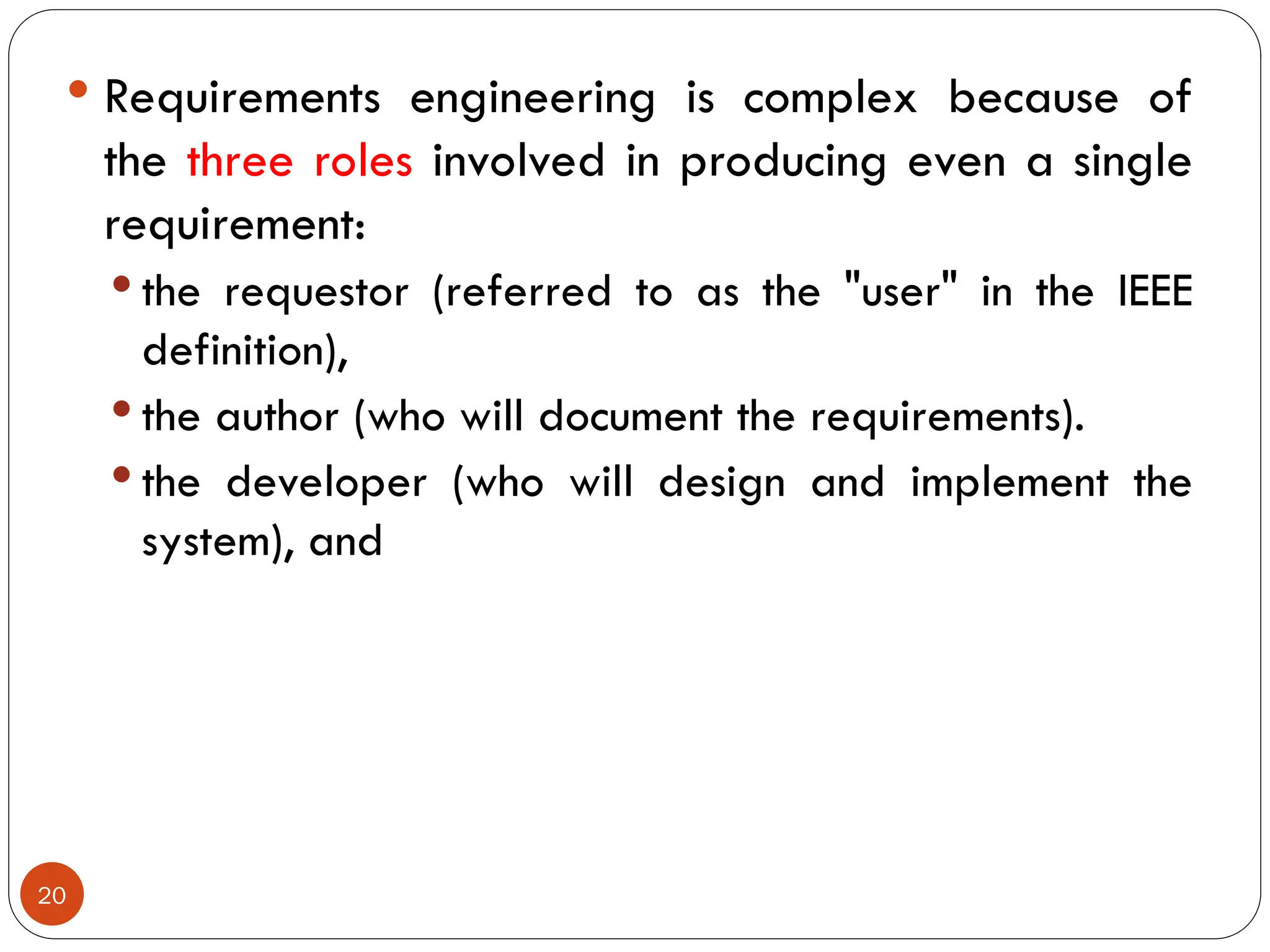  Requirements engineering is complex because of
the three roles involved in producing even a single
requirement:
 the requestor (referred to as the "user" in the IEEE
definition),
 the author (who will document the requirements).
 the developer (who will design and implement the
system), and
20
 