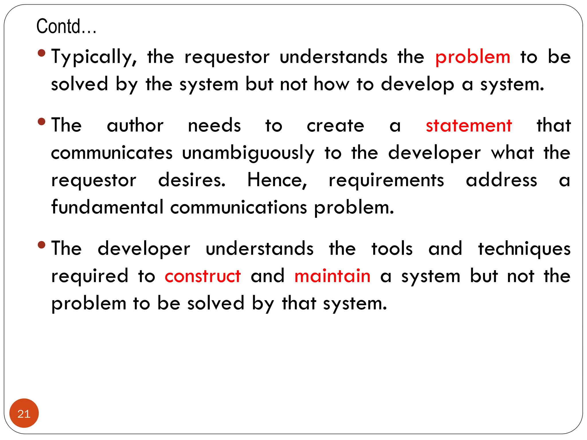 Contd…
 Typically, the requestor understands the problem to be
solved by the system but not how to develop a system.
 The author needs to create a statement that
communicates unambiguously to the developer what the
requestor desires. Hence, requirements address a
fundamental communications problem.
 The developer understands the tools and techniques
required to construct and maintain a system but not the
problem to be solved by that system.
21
 