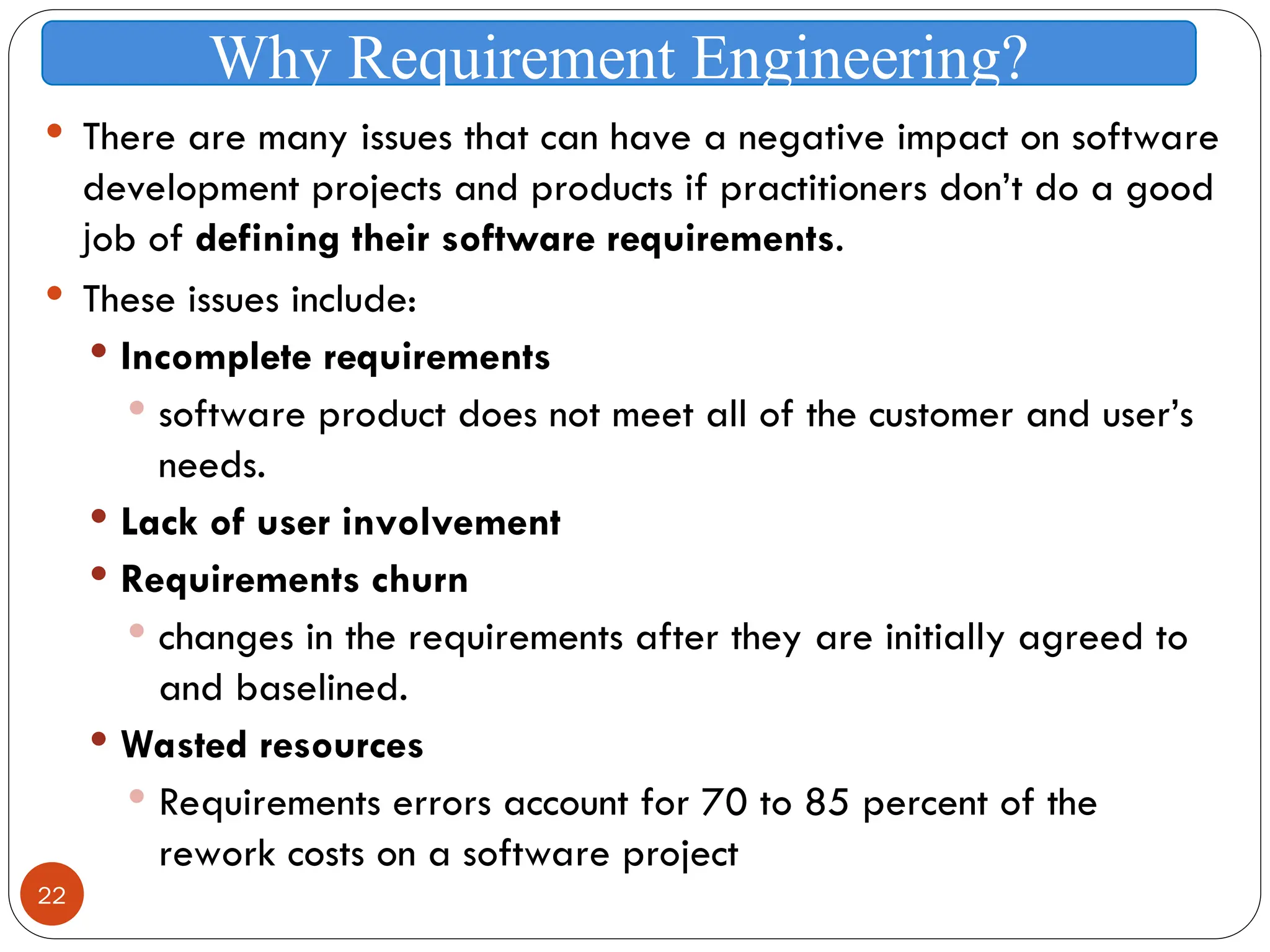 22
 There are many issues that can have a negative impact on software
development projects and products if practitioners don’t do a good
job of defining their software requirements.
 These issues include:
 Incomplete requirements
 software product does not meet all of the customer and user’s
needs.
 Lack of user involvement
 Requirements churn
 changes in the requirements after they are initially agreed to
and baselined.
 Wasted resources
 Requirements errors account for 70 to 85 percent of the
rework costs on a software project
Why Requirement Engineering?
 
