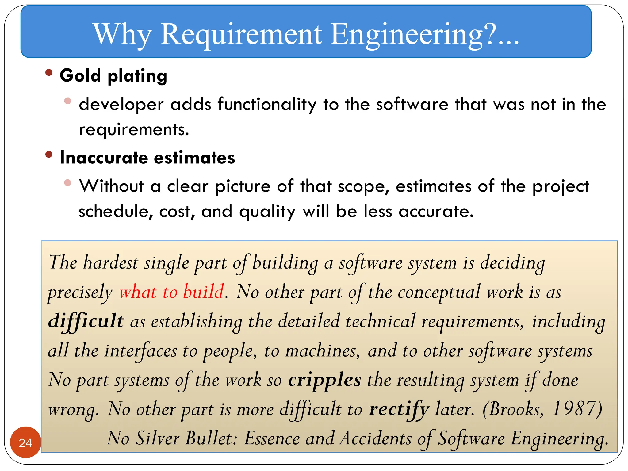 24
 Gold plating
 developer adds functionality to the software that was not in the
requirements.
 Inaccurate estimates
 Without a clear picture of that scope, estimates of the project
schedule, cost, and quality will be less accurate.
Why Requirement Engineering?...
The hardest single part of building a software system is deciding
precisely what to build. No other part of the conceptual work is as
difficult as establishing the detailed technical requirements, including
all the interfaces to people, to machines, and to other software systems
No part systems of the work so cripples the resulting system if done
wrong. No other part is more difficult to rectify later. (Brooks, 1987)
No Silver Bullet: Essence and Accidents of Software Engineering.
 