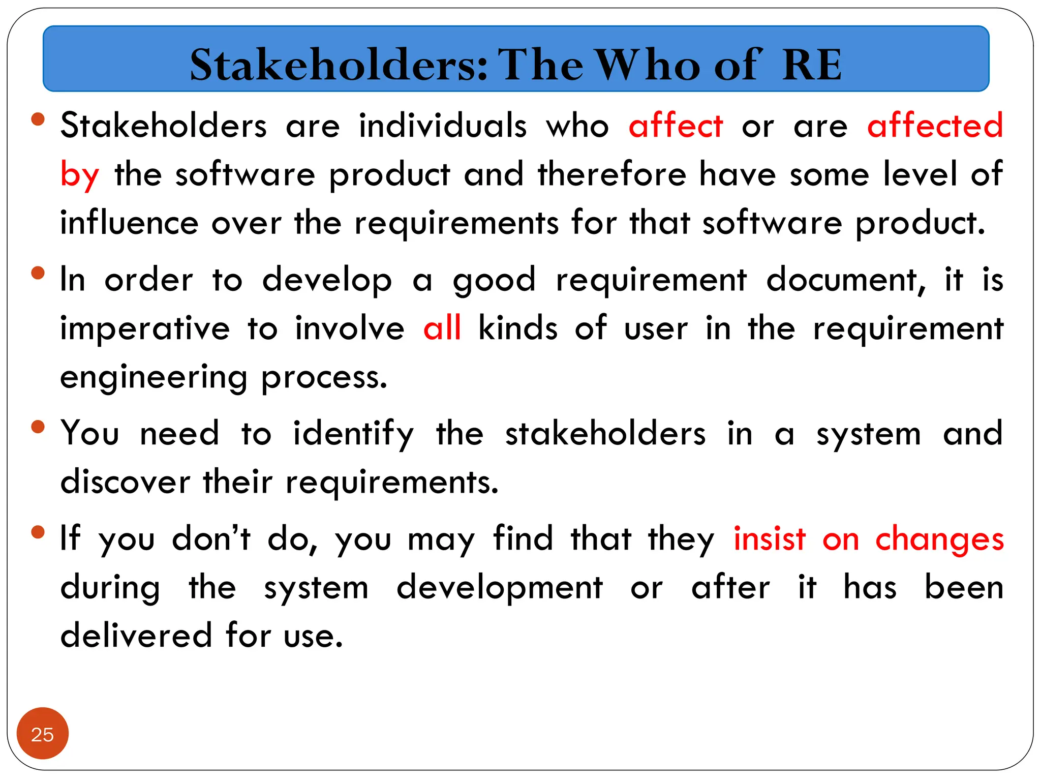 25
 Stakeholders are individuals who affect or are affected
by the software product and therefore have some level of
influence over the requirements for that software product.
 In order to develop a good requirement document, it is
imperative to involve all kinds of user in the requirement
engineering process.
 You need to identify the stakeholders in a system and
discover their requirements.
 If you don’t do, you may find that they insist on changes
during the system development or after it has been
delivered for use.
Stakeholders: The Who of RE
 