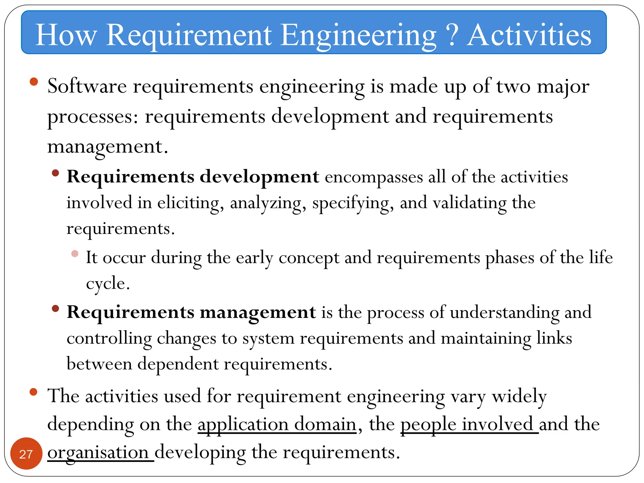 27
 Software requirements engineering is made up of two major
processes: requirements development and requirements
management.
 Requirements development encompasses all of the activities
involved in eliciting, analyzing, specifying, and validating the
requirements.
 It occur during the early concept and requirements phases of the life
cycle.
 Requirements management is the process of understanding and
controlling changes to system requirements and maintaining links
between dependent requirements.
 The activities used for requirement engineering vary widely
depending on the application domain, the people involved and the
organisation developing the requirements.
How Requirement Engineering ? Activities
 