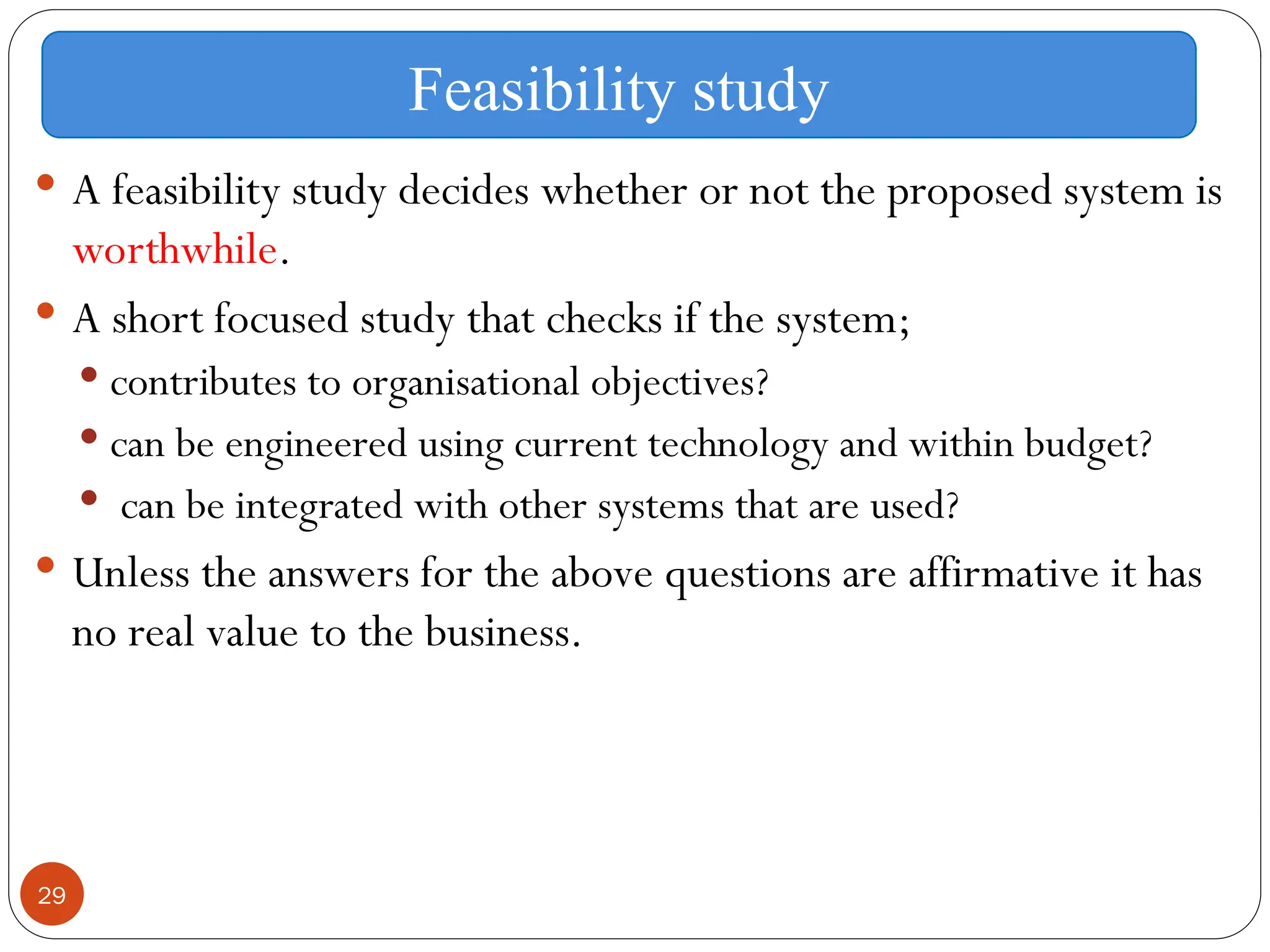29
 A feasibility study decides whether or not the proposed system is
worthwhile.
 A short focused study that checks if the system;
 contributes to organisational objectives?
 can be engineered using current technology and within budget?
 can be integrated with other systems that are used?
 Unless the answers for the above questions are affirmative it has
no real value to the business.
Feasibility study
 