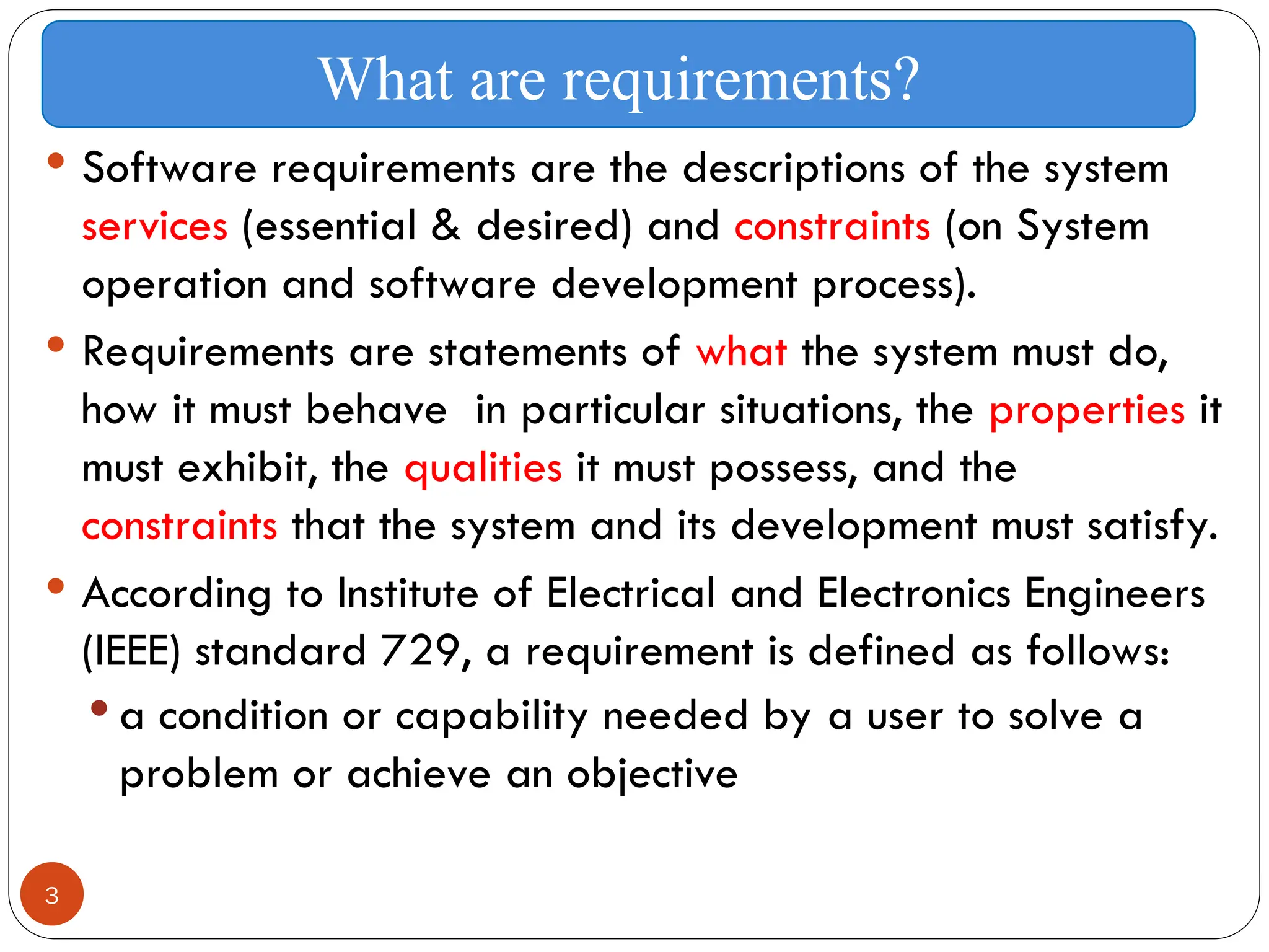 3
 Software requirements are the descriptions of the system
services (essential & desired) and constraints (on System
operation and software development process).
 Requirements are statements of what the system must do,
how it must behave in particular situations, the properties it
must exhibit, the qualities it must possess, and the
constraints that the system and its development must satisfy.
 According to Institute of Electrical and Electronics Engineers
(IEEE) standard 729, a requirement is defined as follows:
 a condition or capability needed by a user to solve a
problem or achieve an objective
What are requirements?
 