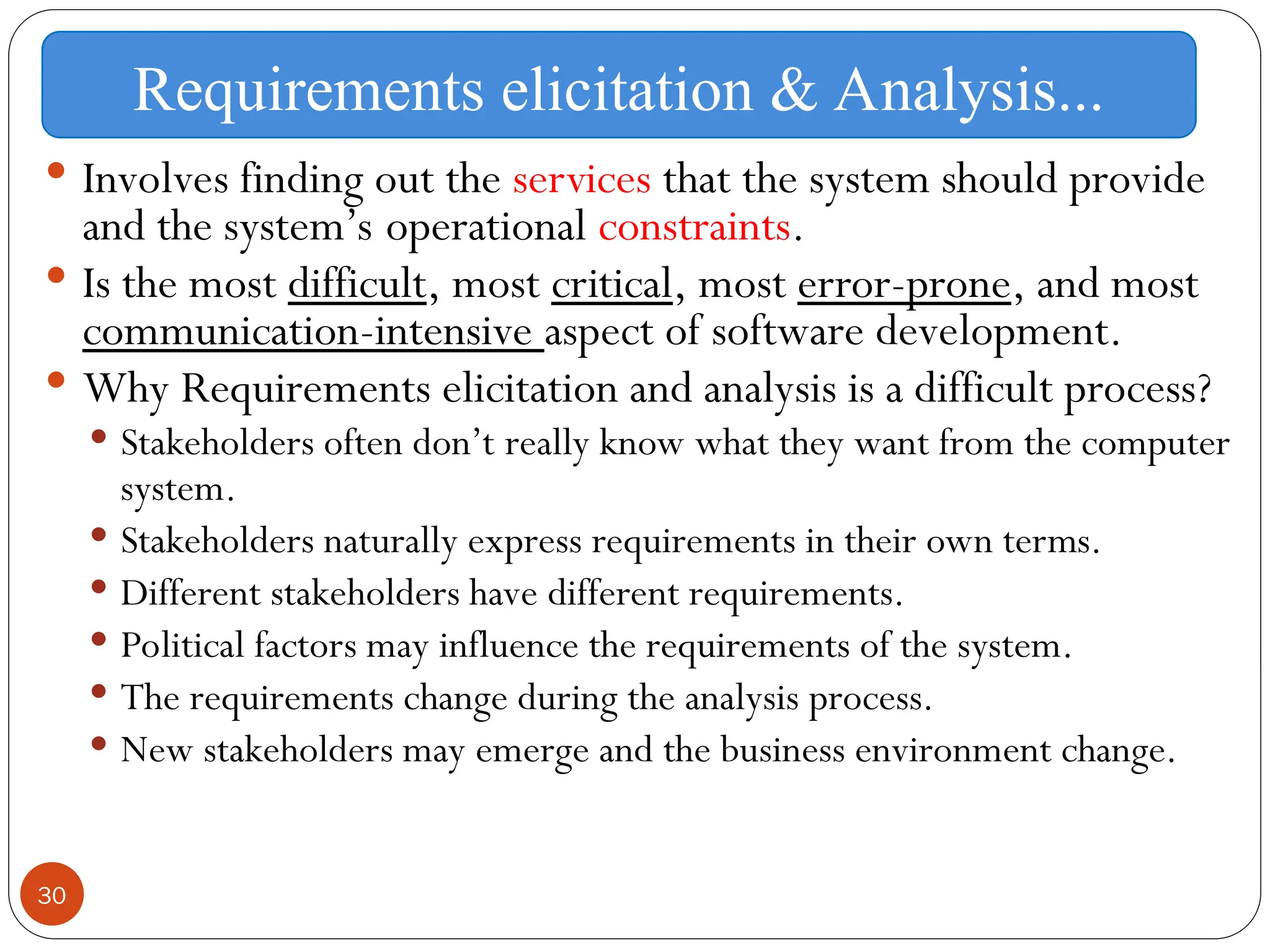 30
 Involves finding out the services that the system should provide
and the system’s operational constraints.
 Is the most difficult, most critical, most error-prone, and most
communication-intensive aspect of software development.
 Why Requirements elicitation and analysis is a difficult process?
 Stakeholders often don’t really know what they want from the computer
system.
 Stakeholders naturally express requirements in their own terms.
 Different stakeholders have different requirements.
 Political factors may influence the requirements of the system.
 The requirements change during the analysis process.
 New stakeholders may emerge and the business environment change.
Requirements elicitation & Analysis...
 