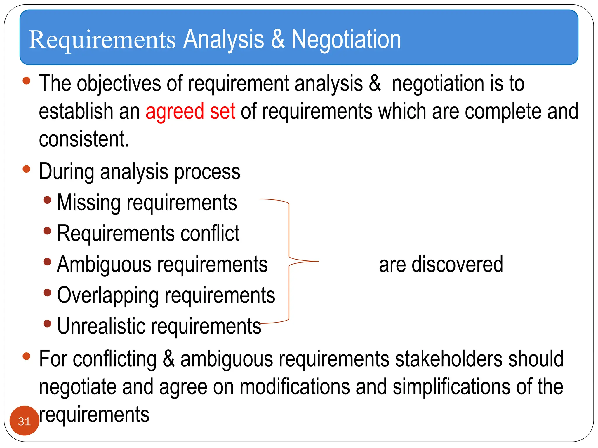  The objectives of requirement analysis & negotiation is to
establish an agreed set of requirements which are complete and
consistent.
 During analysis process
 Missing requirements
 Requirements conflict
 Ambiguous requirements are discovered
 Overlapping requirements
 Unrealistic requirements
 For conflicting & ambiguous requirements stakeholders should
negotiate and agree on modifications and simplifications of the
requirements
Requirements Analysis & Negotiation
31
 