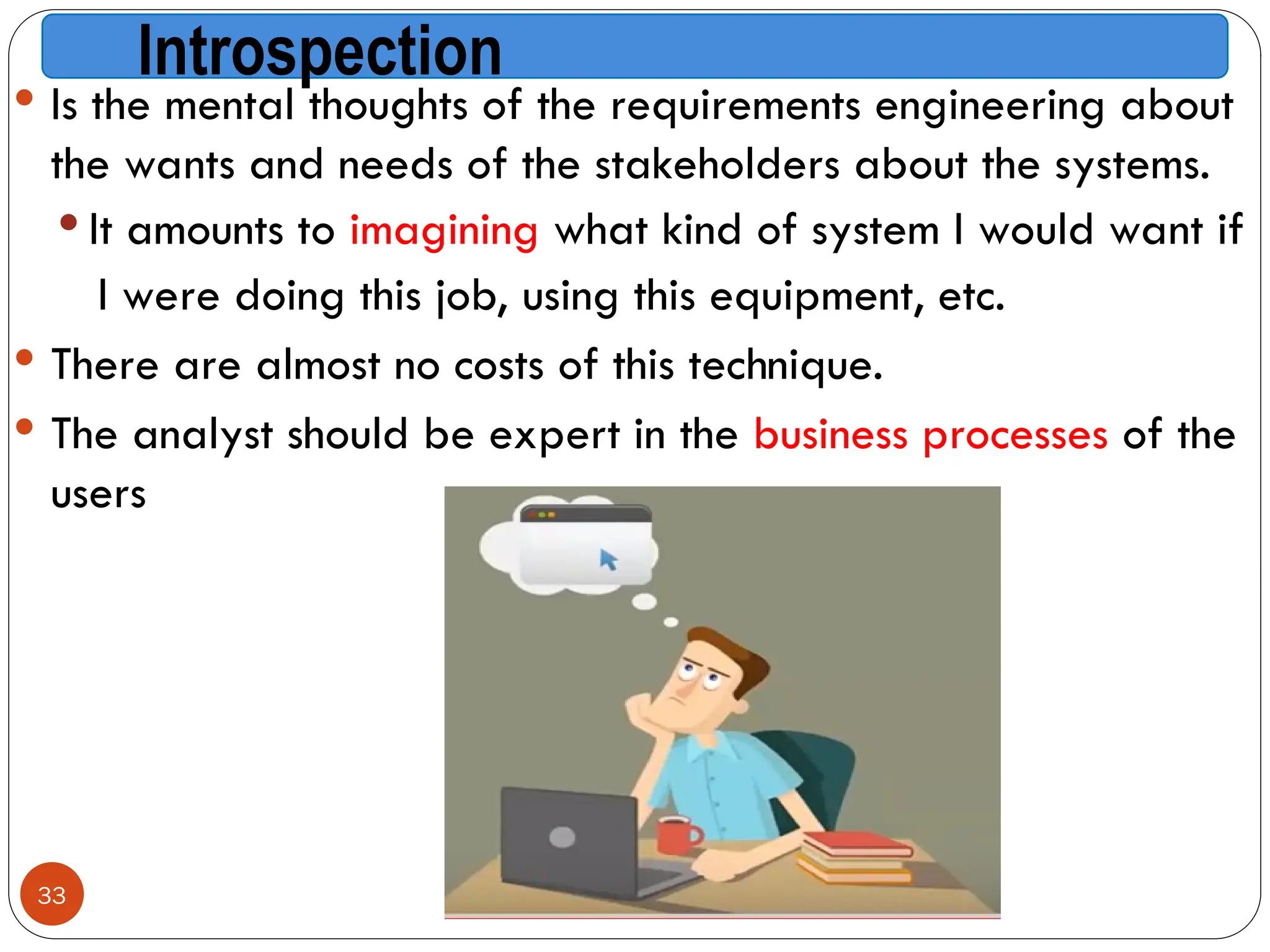 Introspection
 Is the mental thoughts of the requirements engineering about
the wants and needs of the stakeholders about the systems.
 It amounts to imagining what kind of system I would want if
I were doing this job, using this equipment, etc.
 There are almost no costs of this technique.
 The analyst should be expert in the business processes of the
users
33
 