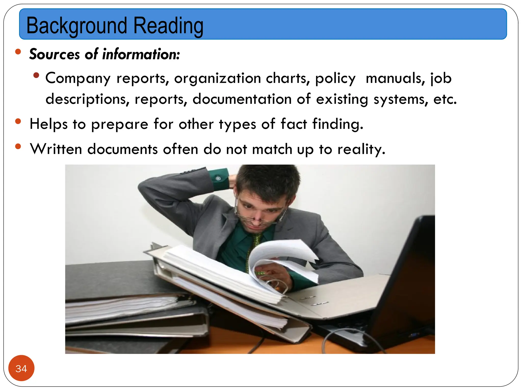  Sources of information:
 Company reports, organization charts, policy manuals, job
descriptions, reports, documentation of existing systems, etc.
 Helps to prepare for other types of fact finding.
 Written documents often do not match up to reality.
Background Reading
34
 