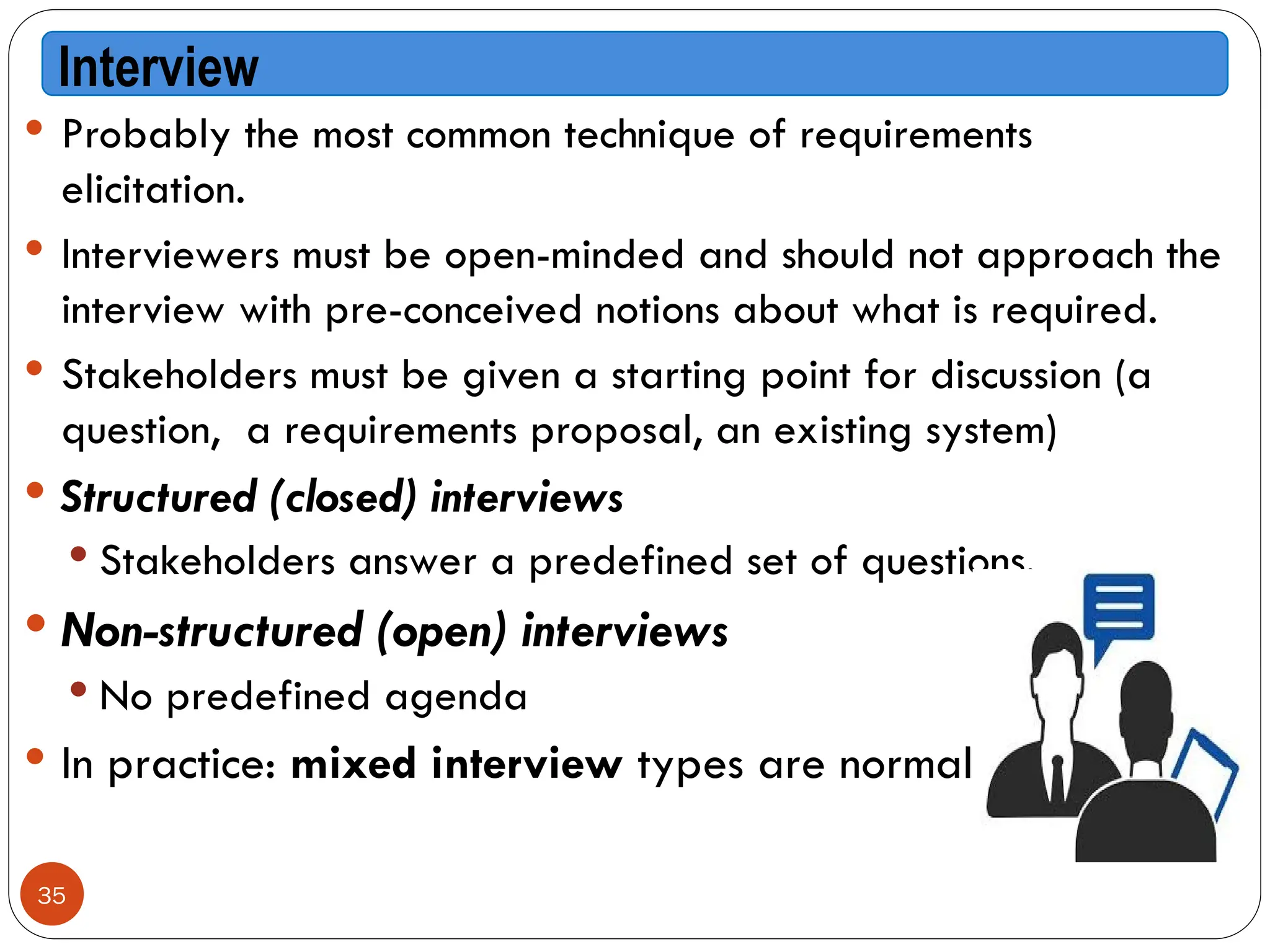  Probably the most common technique of requirements
elicitation.
 Interviewers must be open-minded and should not approach the
interview with pre-conceived notions about what is required.
 Stakeholders must be given a starting point for discussion (a
question, a requirements proposal, an existing system)
 Structured (closed) interviews
 Stakeholders answer a predefined set of questions.
 Non-structured (open) interviews
 No predefined agenda
 In practice: mixed interview types are normal
Interview
35
 