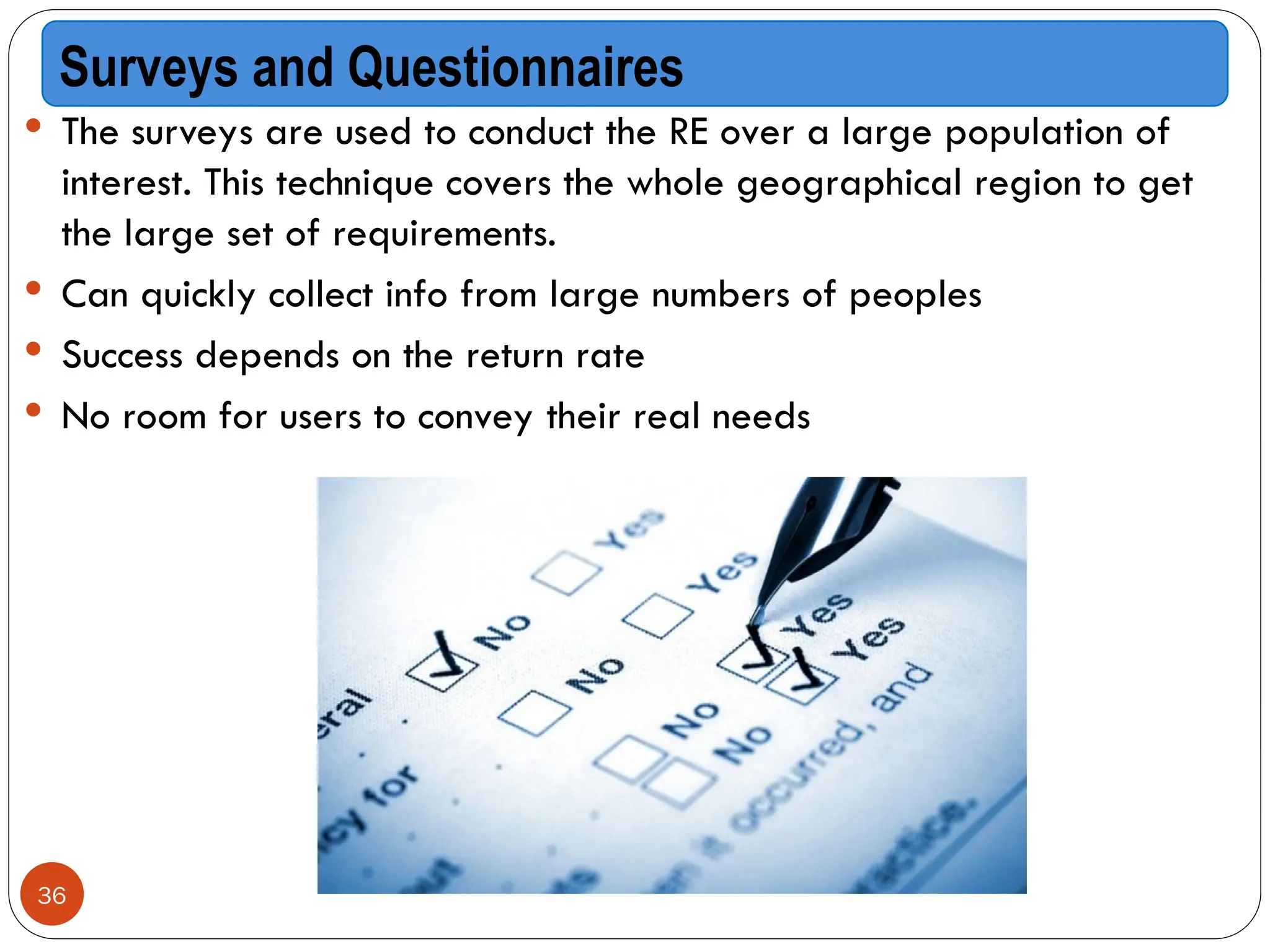  The surveys are used to conduct the RE over a large population of
interest. This technique covers the whole geographical region to get
the large set of requirements.
 Can quickly collect info from large numbers of peoples
 Success depends on the return rate
 No room for users to convey their real needs
Surveys and Questionnaires
36
 
