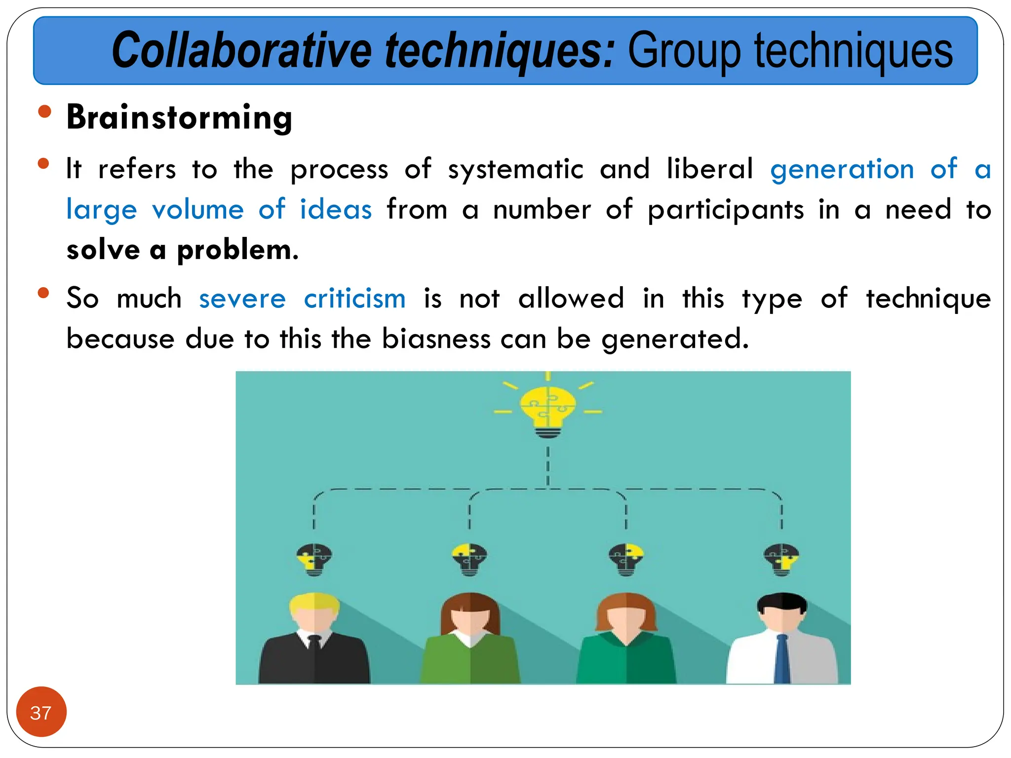 Collaborative techniques: Group techniques
 Brainstorming
 It refers to the process of systematic and liberal generation of a
large volume of ideas from a number of participants in a need to
solve a problem.
 So much severe criticism is not allowed in this type of technique
because due to this the biasness can be generated.
37
 
