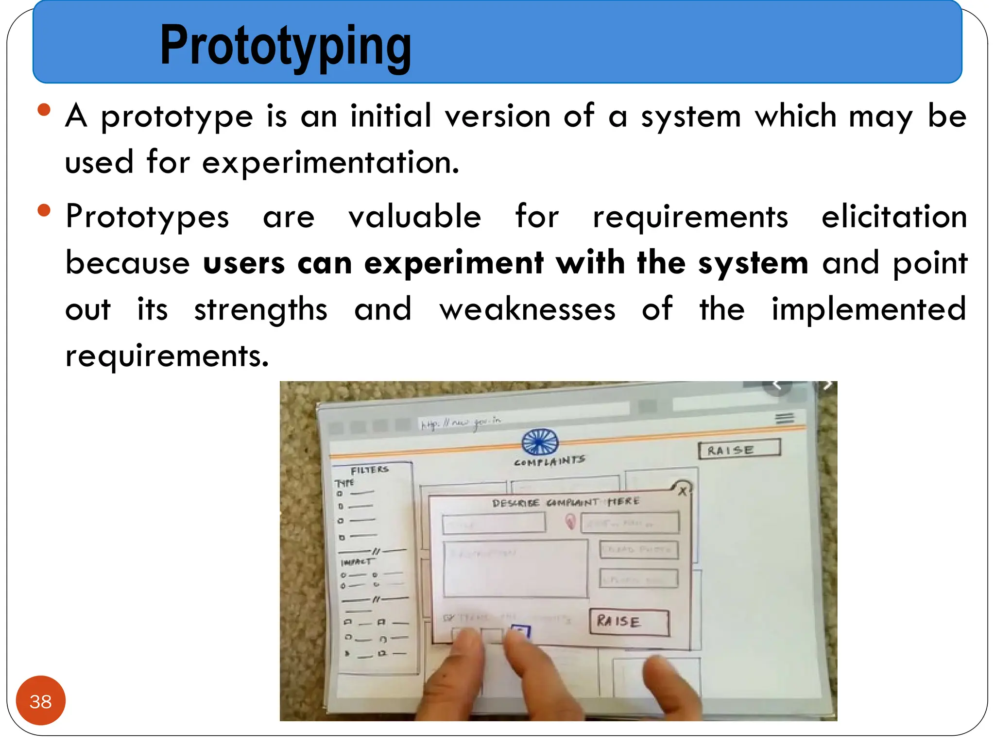 Prototyping
 A prototype is an initial version of a system which may be
used for experimentation.
 Prototypes are valuable for requirements elicitation
because users can experiment with the system and point
out its strengths and weaknesses of the implemented
requirements.
38
 